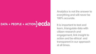 Analytics is not the answer to
everything and will never be
100% accurate.
It is important to test and
learn, triangulate data with
citizen research and
engagement, link insight to
action and be ethical and
transparent in our approach
at all times.
 