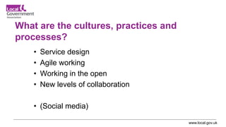 www.local.gov.uk
What are the cultures, practices and
processes?
• Service design
• Agile working
• Working in the open
• New levels of collaboration
• (Social media)
 