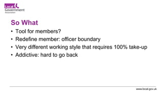 www.local.gov.uk
So What
• Tool for members?
• Redefine member: officer boundary
• Very different working style that requires 100% take-up
• Addictive: hard to go back
 