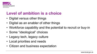 www.local.gov.uk
Level of ambition is a choice
• Digital versus other things
• Digital as an enabler of other things
• Workforce capability and the potential to recruit or buy-in
• Some “ideological” choices
• Legacy tech, legacy culture
• Local priorities and needs
• Citizen and business expectation
 