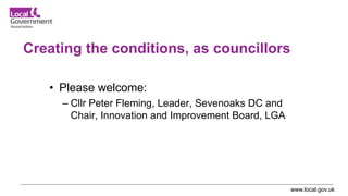 www.local.gov.uk
Creating the conditions, as councillors
• Please welcome:
– Cllr Peter Fleming, Leader, Sevenoaks DC and
Chair, Innovation and Improvement Board, LGA
 