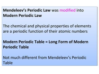 Mendeleev’s Periodic Law was modified into
Modern Periodic Law
The chemical and physical properties of elements
are a periodic function of their atomic numbers
Modern Periodic Table = Long Form of Modern
Periodic Table
Not much different from Mendeleev’s Periodic
Table
Mendeleev’s Periodic Law was modified into
Modern Periodic Law
The chemical and physical properties of elements
are a periodic function of their atomic numbers
Modern Periodic Table = Long Form of Modern
Periodic Table
Not much different from Mendeleev’s Periodic
Table
 