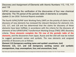 Discovery and Assignment of Elements with Atomic Numbers 113, 115, 117
and 118
IUPAC announces the verification of the discoveries of four new chemical
elements: The 7th period of the periodic table of elements is complete.
Update 21 Jan 2016: Technical Reports available
The fourth IUPAC/IUPAP Joint Working Party (JWP) on the priority of claims to the
discovery of new elements has reviewed the relevant literature for elements 113,
115, 117, and 118 and has determined that the claims for discovery of these
elements have been fulfilled, in accordance with the criteria for the discovery of
elements of the IUPAP/IUPAC Transfermium Working Group (TWG) 1991 discovery
criteria. These elements complete the 7th row of the periodic table of the
elements, and the discoverers from Japan, Russia and the USA will now be invited
to suggest permanent names and symbols. The new elements and assigned
priorities of discovery are as follows:
Element 113 (temporary working name and symbol: ununtrium, Uut)
Elements 115, 117, and 118 (temporary working names and symbols:
ununpentium, Uup; ununseptium, Uus; and ununoctium, Uuo)
http://www.iupac.org/news/news-detail/article/discovery-and-assignment-of-elements-with-atomic-numbers-113-115-117-and-118.html
 