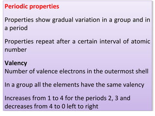 Periodic properties
Properties show gradual variation in a group and in
a period
Properties repeat after a certain interval of atomic
number
Valency
Number of valence electrons in the outermost shell
In a group all the elements have the same valency
Increases from 1 to 4 for the periods 2, 3 and
decreases from 4 to 0 left to right
Periodic properties
Properties show gradual variation in a group and in
a period
Properties repeat after a certain interval of atomic
number
Valency
Number of valence electrons in the outermost shell
In a group all the elements have the same valency
Increases from 1 to 4 for the periods 2, 3 and
decreases from 4 to 0 left to right
 