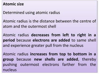 Atomic size
Determined using atomic radius
Atomic radius is the distance between the centre of
atom and the outermost shell
Atomic radius decreases from left to right in a
period because electrons are added to same shell
and experience greater pull from the nucleus
Atomic radius increases from top to bottom in a
group because new shells are added, thereby
pushing outermost electrons farther from the
nucleus
Atomic size
Determined using atomic radius
Atomic radius is the distance between the centre of
atom and the outermost shell
Atomic radius decreases from left to right in a
period because electrons are added to same shell
and experience greater pull from the nucleus
Atomic radius increases from top to bottom in a
group because new shells are added, thereby
pushing outermost electrons farther from the
nucleus
 