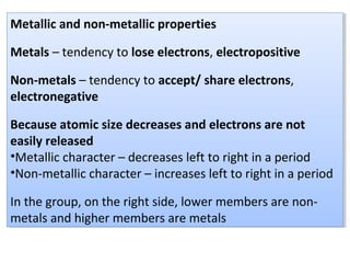 Metallic and non-metallic properties
Metals – tendency to lose electrons, electropositive
Non-metals – tendency to accept/ share electrons,
electronegative
Because atomic size decreases and electrons are not
easily released
•Metallic character – decreases left to right in a period
•Non-metallic character – increases left to right in a period
In the group, on the right side, lower members are non-
metals and higher members are metals
Metallic and non-metallic properties
Metals – tendency to lose electrons, electropositive
Non-metals – tendency to accept/ share electrons,
electronegative
Because atomic size decreases and electrons are not
easily released
•Metallic character – decreases left to right in a period
•Non-metallic character – increases left to right in a period
In the group, on the right side, lower members are non-
metals and higher members are metals
 