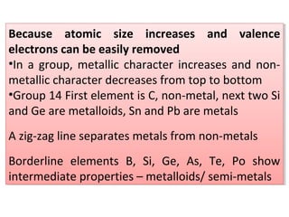 Because atomic size increases and valence
electrons can be easily removed
•In a group, metallic character increases and non-
metallic character decreases from top to bottom
•Group 14 First element is C, non-metal, next two Si
and Ge are metalloids, Sn and Pb are metals
A zig-zag line separates metals from non-metals
Borderline elements B, Si, Ge, As, Te, Po show
intermediate properties – metalloids/ semi-metals
Because atomic size increases and valence
electrons can be easily removed
•In a group, metallic character increases and non-
metallic character decreases from top to bottom
•Group 14 First element is C, non-metal, next two Si
and Ge are metalloids, Sn and Pb are metals
A zig-zag line separates metals from non-metals
Borderline elements B, Si, Ge, As, Te, Po show
intermediate properties – metalloids/ semi-metals
 