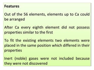 Features
Out of the 56 elements, elements up to Ca could
be arranged
After Ca every eighth element did not possess
properties similar to the first
To fit the existing elements two elements were
placed in the same position which differed in their
properties
Inert (noble) gases were not included because
they were not discovered
Features
Out of the 56 elements, elements up to Ca could
be arranged
After Ca every eighth element did not possess
properties similar to the first
To fit the existing elements two elements were
placed in the same position which differed in their
properties
Inert (noble) gases were not included because
they were not discovered
 
