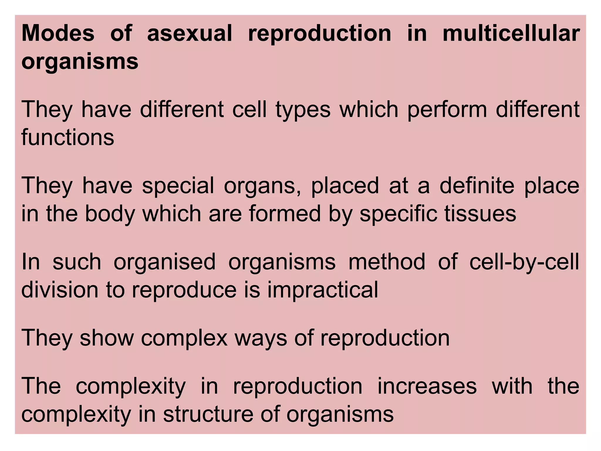 Modes of asexual reproduction in multicellular
organisms
They have different cell types which perform different
functions
They have special organs, placed at a definite place
in the body which are formed by speciﬁc tissues
In such organised organisms method of cell-by-cell
division to reproduce is impractical
They show complex ways of reproduction
The complexity in reproduction increases with the
complexity in structure of organisms
 