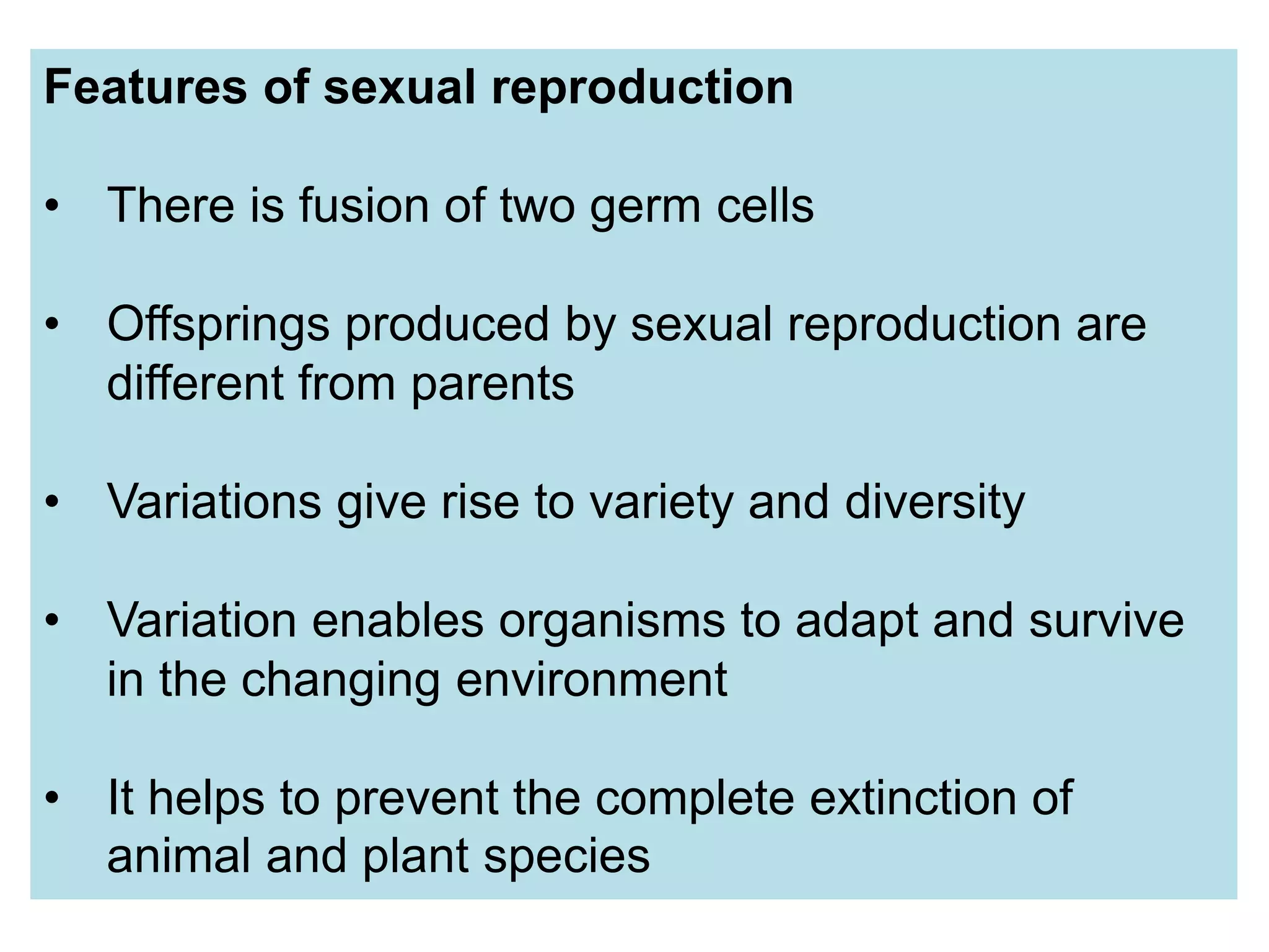 Features of sexual reproduction
• There is fusion of two germ cells
• Offsprings produced by sexual reproduction are
different from parents
• Variations give rise to variety and diversity
• Variation enables organisms to adapt and survive
in the changing environment
• It helps to prevent the complete extinction of
animal and plant species
 