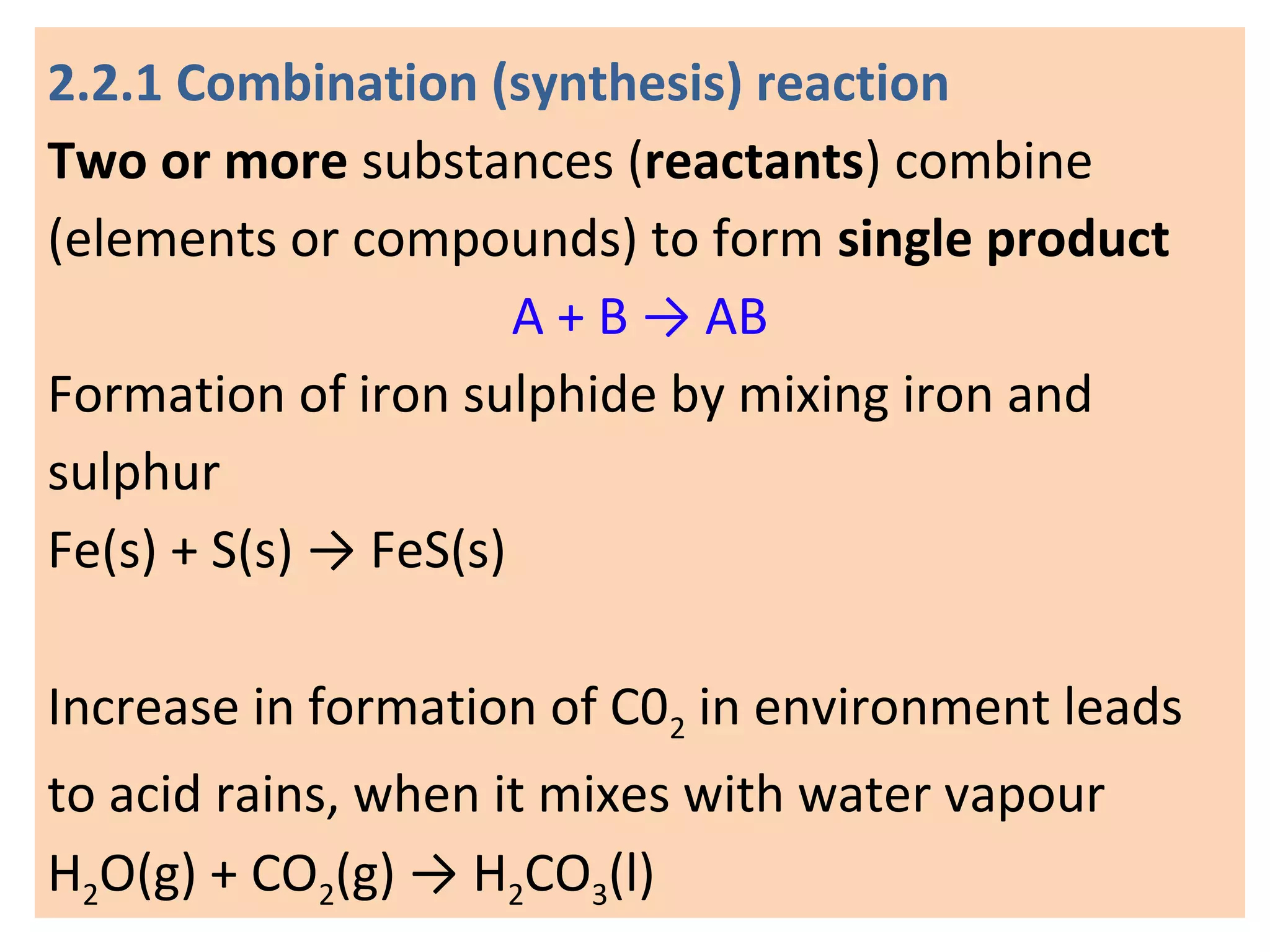 2.2.1 Combination (synthesis) reaction
Two or more substances (reactants) combine
(elements or compounds) to form single product
A + B → AB
Formation of iron sulphide by mixing iron and
sulphur
Fe(s) + S(s) → FeS(s)
Increase in formation of C02 in environment leads
to acid rains, when it mixes with water vapour
H2O(g) + CO2(g) → H2CO3(l)
 