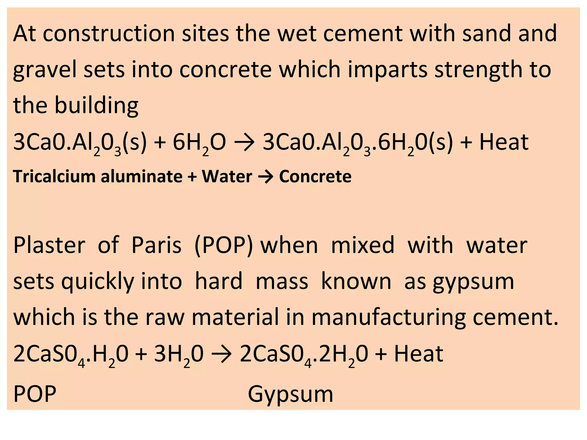 At construction sites the wet cement with sand and
gravel sets into concrete which imparts strength to
the building
3Ca0.Al203(s) + 6H2O → 3Ca0.Al203.6H20(s) + Heat
Tricalcium aluminate + Water → Concrete
Plaster of Paris (POP) when mixed with water
sets quickly into hard mass known as gypsum
which is the raw material in manufacturing cement.
2CaS04.H20 + 3H20 → 2CaS04.2H20 + Heat
POP Gypsum
 
