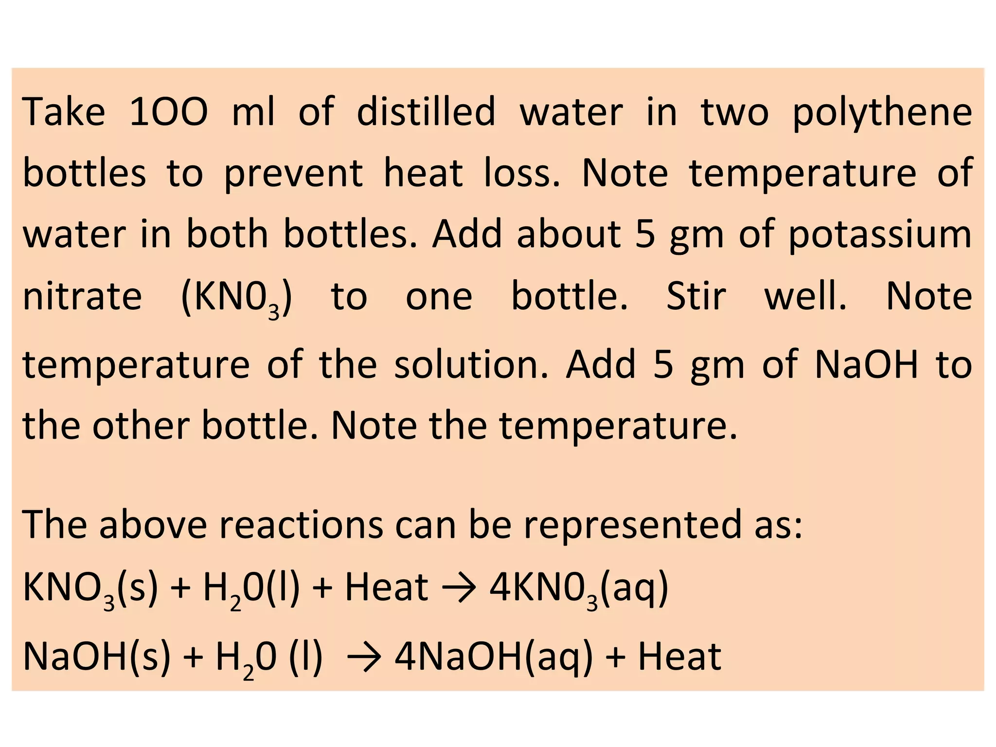 Take 1OO ml of distilled water in two polythene
bottles to prevent heat loss. Note temperature of
water in both bottles. Add about 5 gm of potassium
nitrate (KN03) to one bottle. Stir well. Note
temperature of the solution. Add 5 gm of NaOH to
the other bottle. Note the temperature.
The above reactions can be represented as:
KNO3(s) + H20(l) + Heat → 4KN03(aq)
NaOH(s) + H20 (l) → 4NaOH(aq) + Heat
 