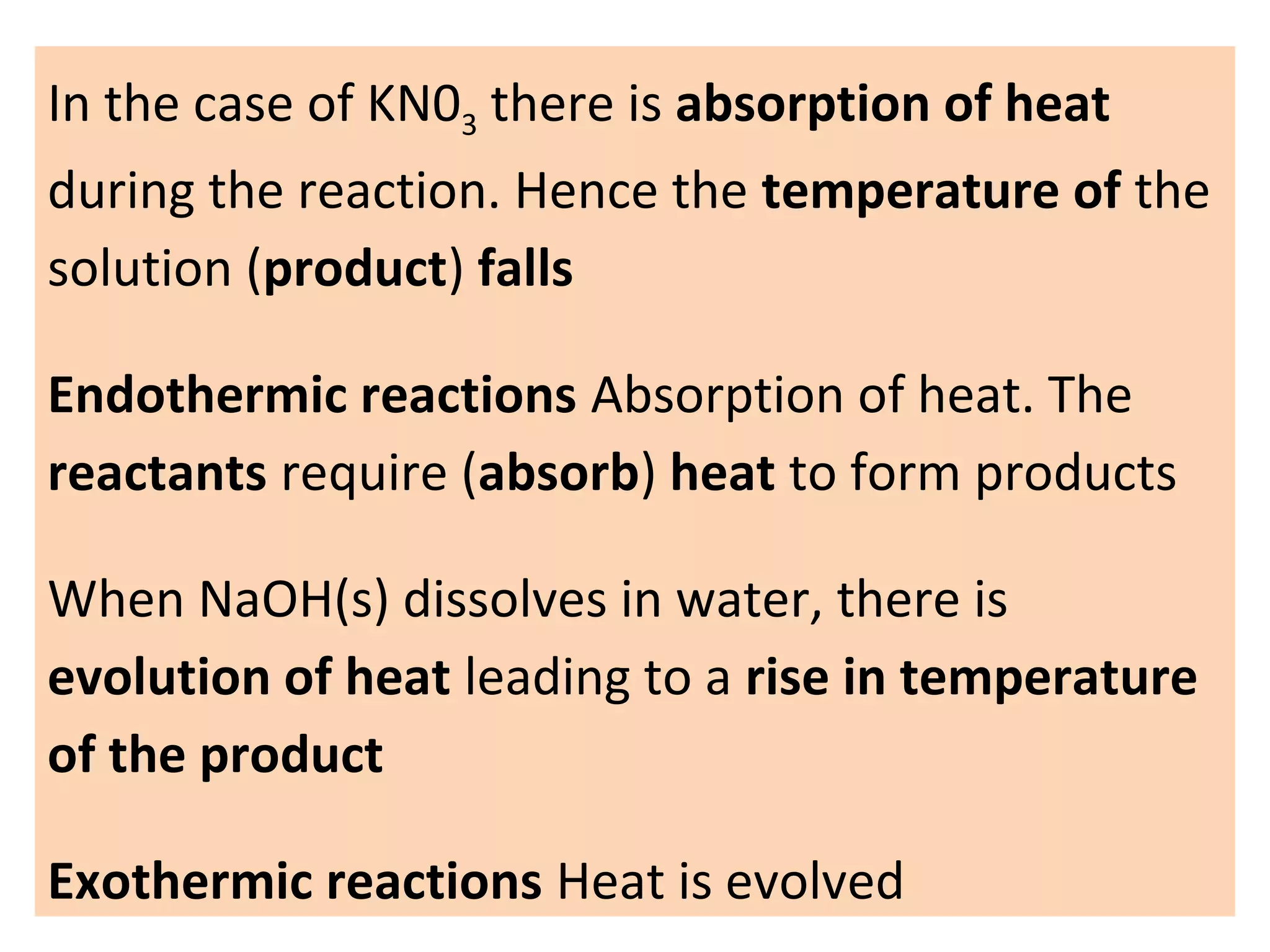 In the case of KN03 there is absorption of heat
during the reaction. Hence the temperature of the
solution (product) falls
Endothermic reactions Absorption of heat. The
reactants require (absorb) heat to form products
When NaOH(s) dissolves in water, there is
evolution of heat leading to a rise in temperature
of the product
Exothermic reactions Heat is evolved
 