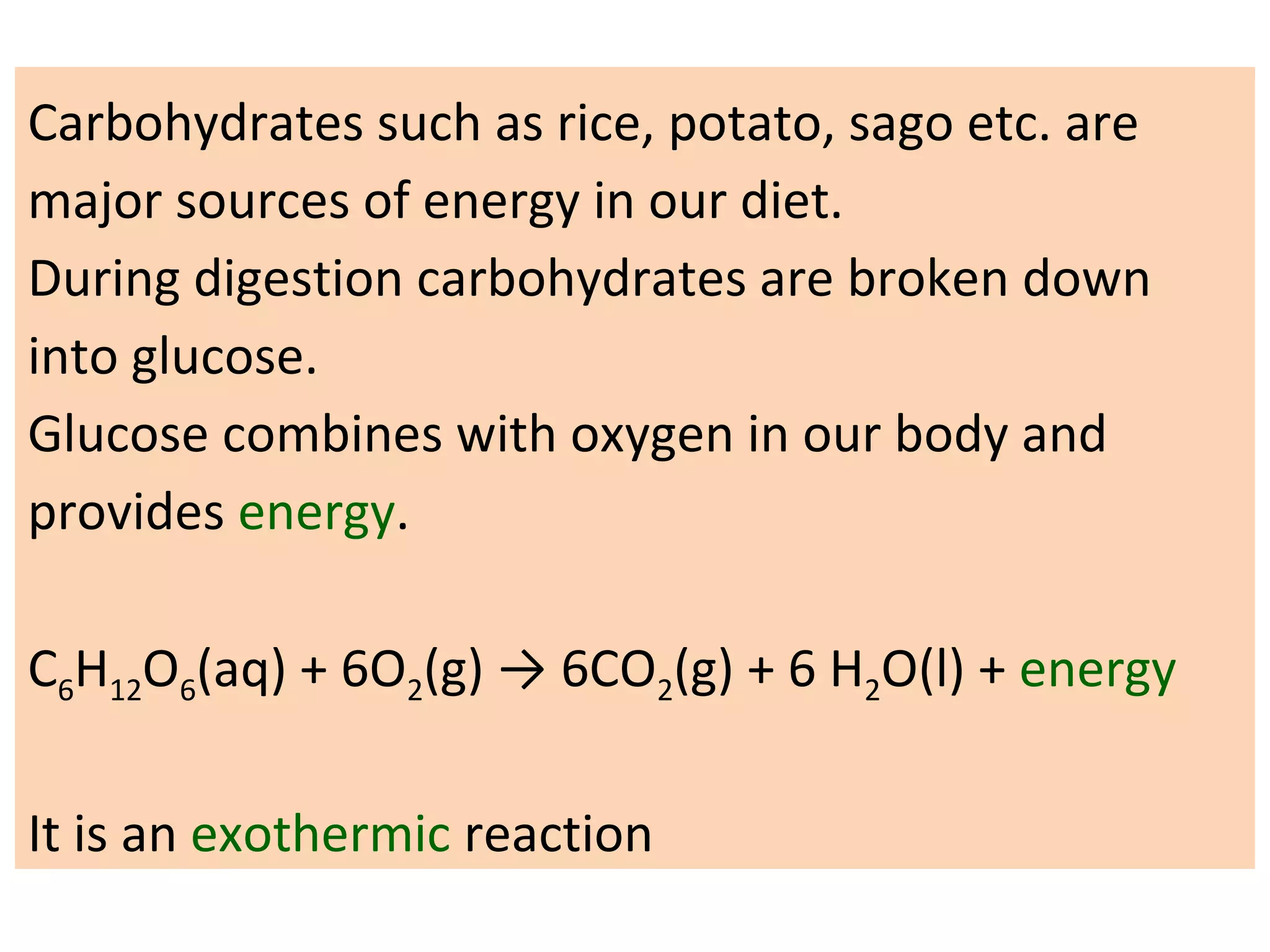 Carbohydrates such as rice, potato, sago etc. are
major sources of energy in our diet.
During digestion carbohydrates are broken down
into glucose.
Glucose combines with oxygen in our body and
provides energy.
C6H12O6(aq) + 6O2(g) → 6CO2(g) + 6 H2O(l) + energy
It is an exothermic reaction
 