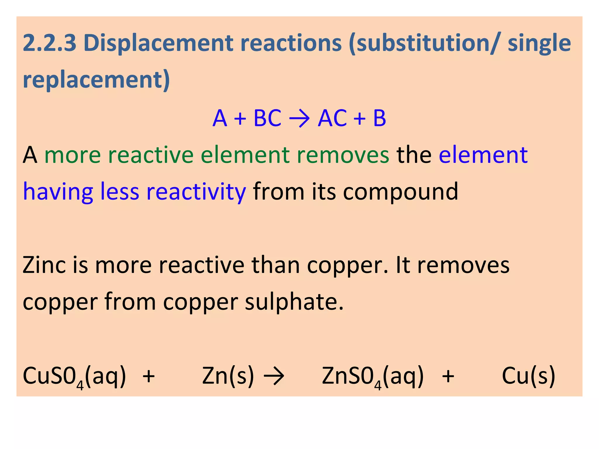 2.2.3 Displacement reactions (substitution/ single
replacement)
A + BC → AC + B
A more reactive element removes the element
having less reactivity from its compound
Zinc is more reactive than copper. It removes
copper from copper sulphate.
CuS04(aq) + Zn(s) → ZnS04(aq) + Cu(s)
 