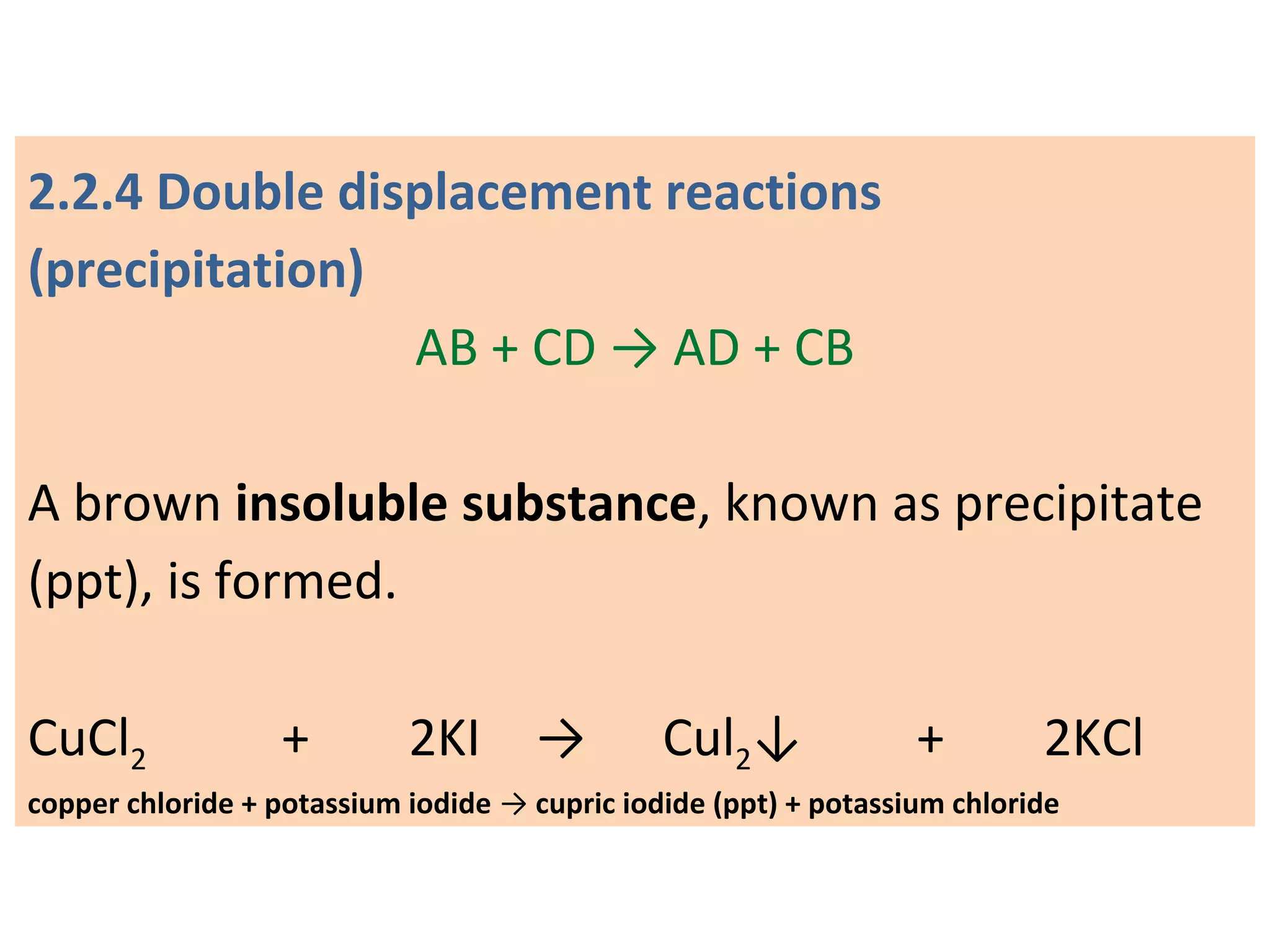 2.2.4 Double displacement reactions
(precipitation)
AB + CD → AD + CB
A brown insoluble substance, known as precipitate
(ppt), is formed.
CuCl2 + 2KI → Cul2↓ + 2KCl
copper chloride + potassium iodide → cupric iodide (ppt) + potassium chloride
 