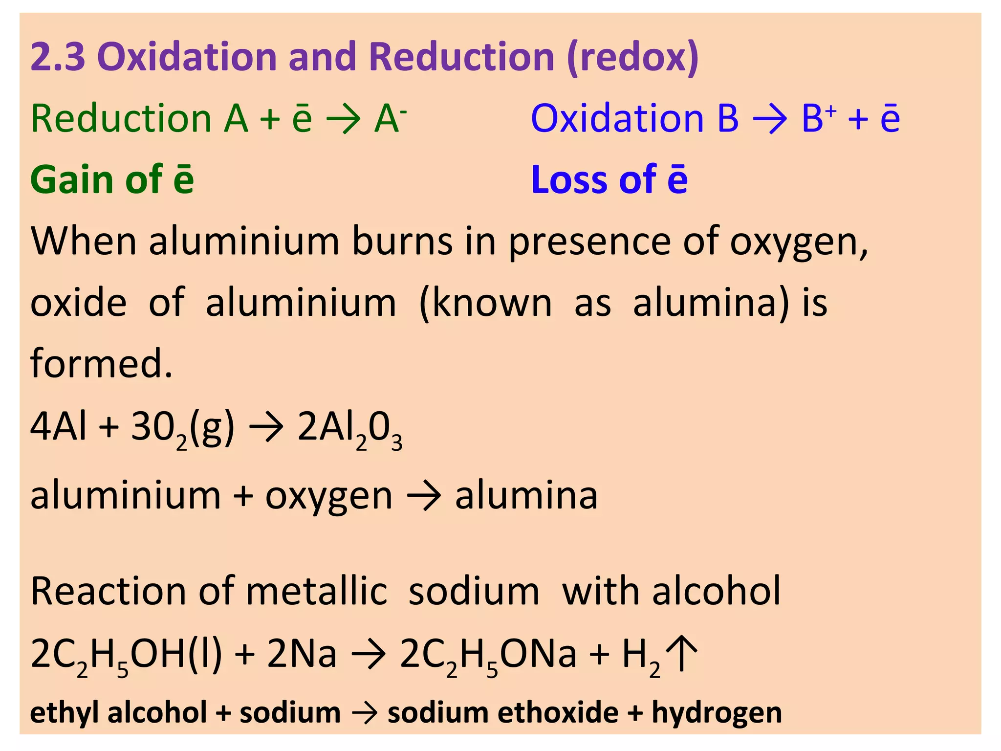 2.3 Oxidation and Reduction (redox)
Reduction A + ē → A-
Oxidation B → B+
+ ē
Gain of ē Loss of ē
When aluminium burns in presence of oxygen,
oxide of aluminium (known as alumina) is
formed.
4Al + 302(g) → 2Al203
aluminium + oxygen → alumina
Reaction of metallic sodium with alcohol
2C2H5OH(l) + 2Na → 2C2H5ONa + H2↑
ethyl alcohol + sodium → sodium ethoxide + hydrogen
 