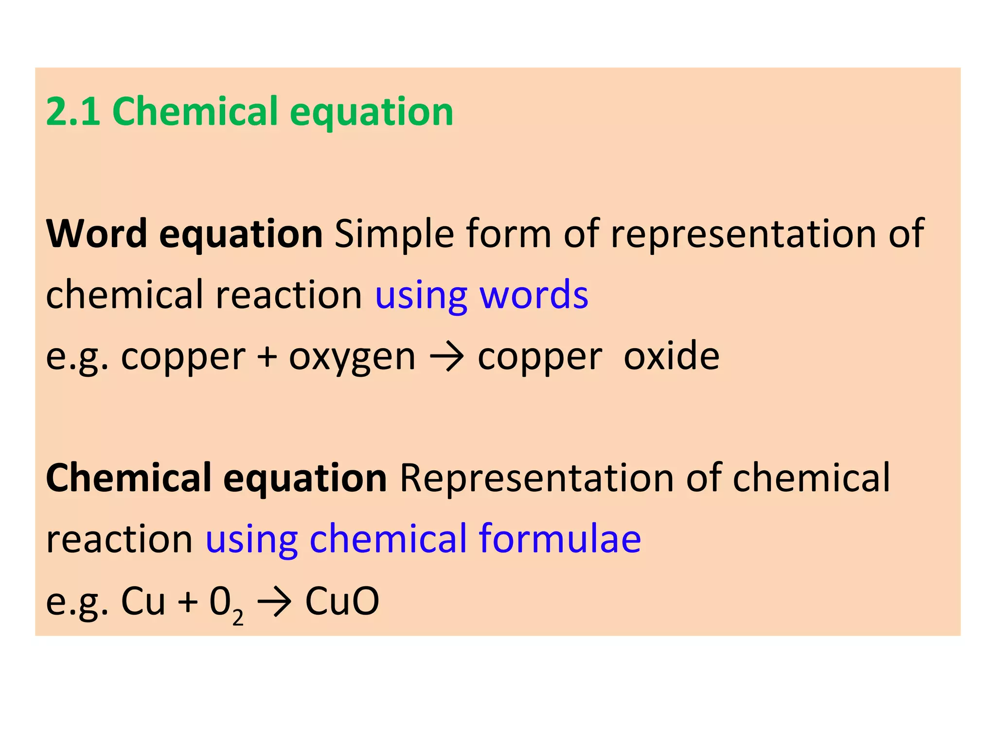 2.1 Chemical equation
Word equation Simple form of representation of
chemical reaction using words
e.g. copper + oxygen → copper oxide
Chemical equation Representation of chemical
reaction using chemical formulae
e.g. Cu + 02 → CuO
 