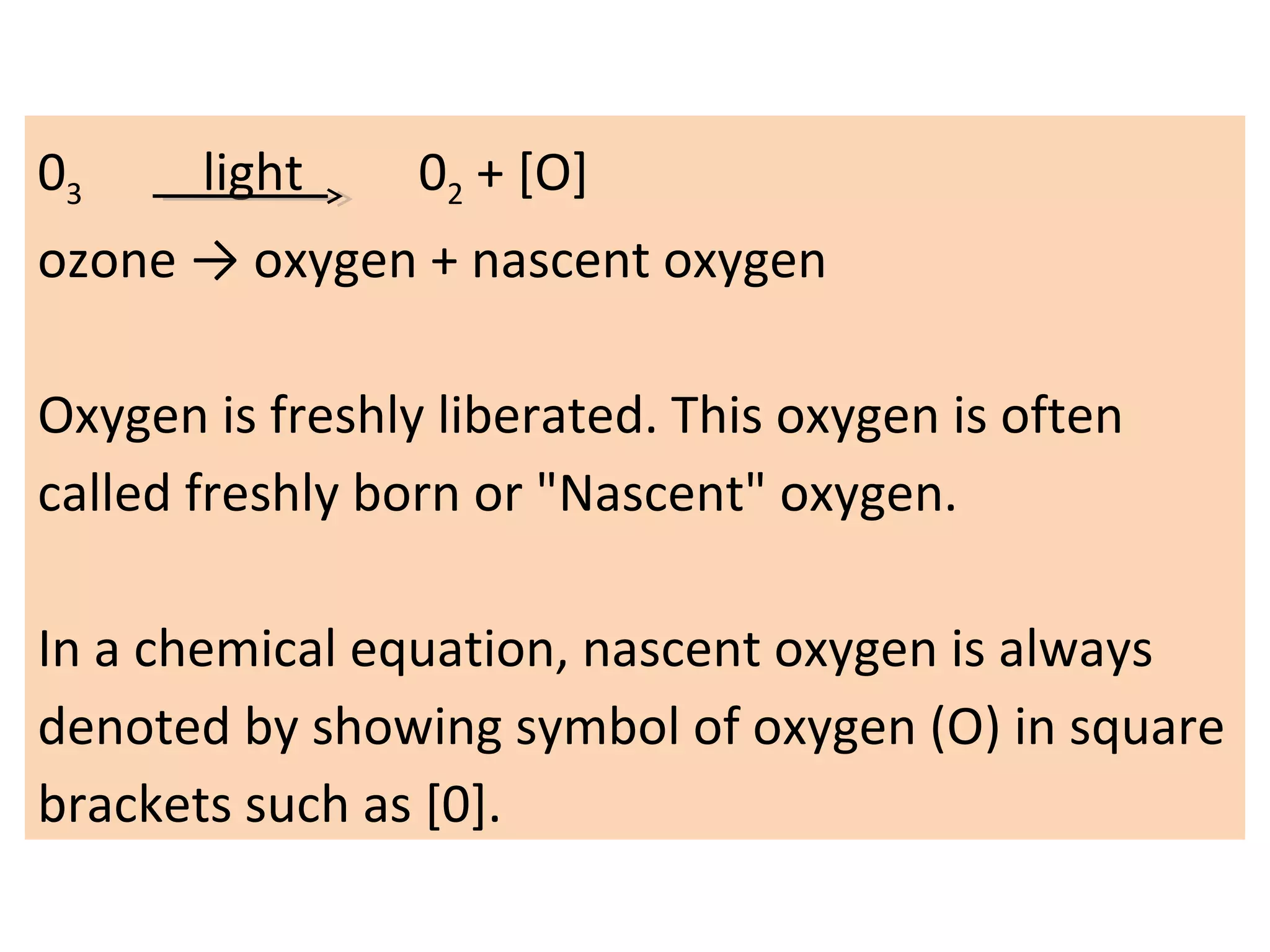 03 light 02 + [O]
ozone → oxygen + nascent oxygen
Oxygen is freshly liberated. This oxygen is often
called freshly born or "Nascent" oxygen.
In a chemical equation, nascent oxygen is always
denoted by showing symbol of oxygen (O) in square
brackets such as [0].
 