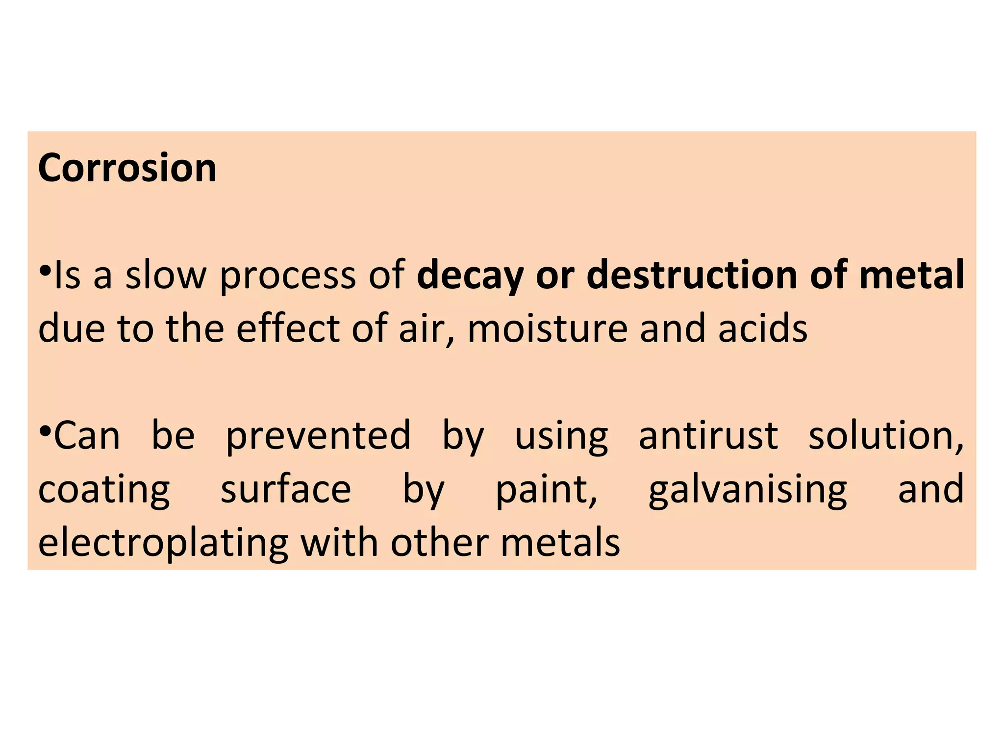 Corrosion
•Is a slow process of decay or destruction of metal
due to the effect of air, moisture and acids
•Can be prevented by using antirust solution,
coating surface by paint, galvanising and
electroplating with other metals
 