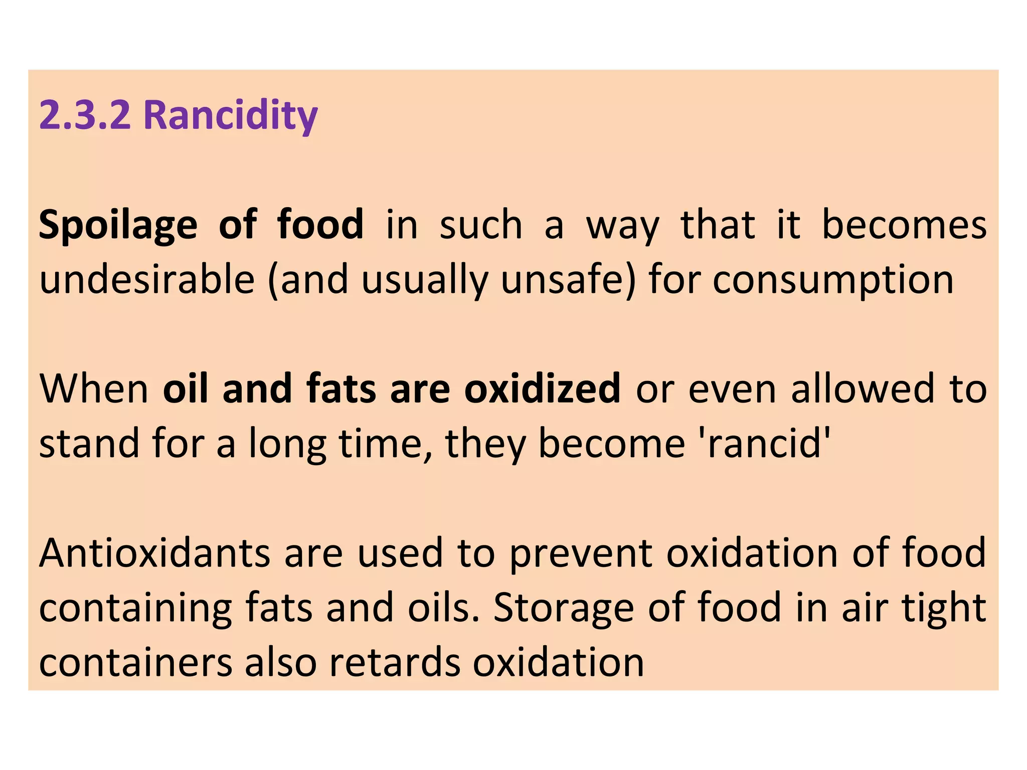 2.3.2 Rancidity
Spoilage of food in such a way that it becomes
undesirable (and usually unsafe) for consumption
When oil and fats are oxidized or even allowed to
stand for a long time, they become 'rancid'
Antioxidants are used to prevent oxidation of food
containing fats and oils. Storage of food in air tight
containers also retards oxidation
 