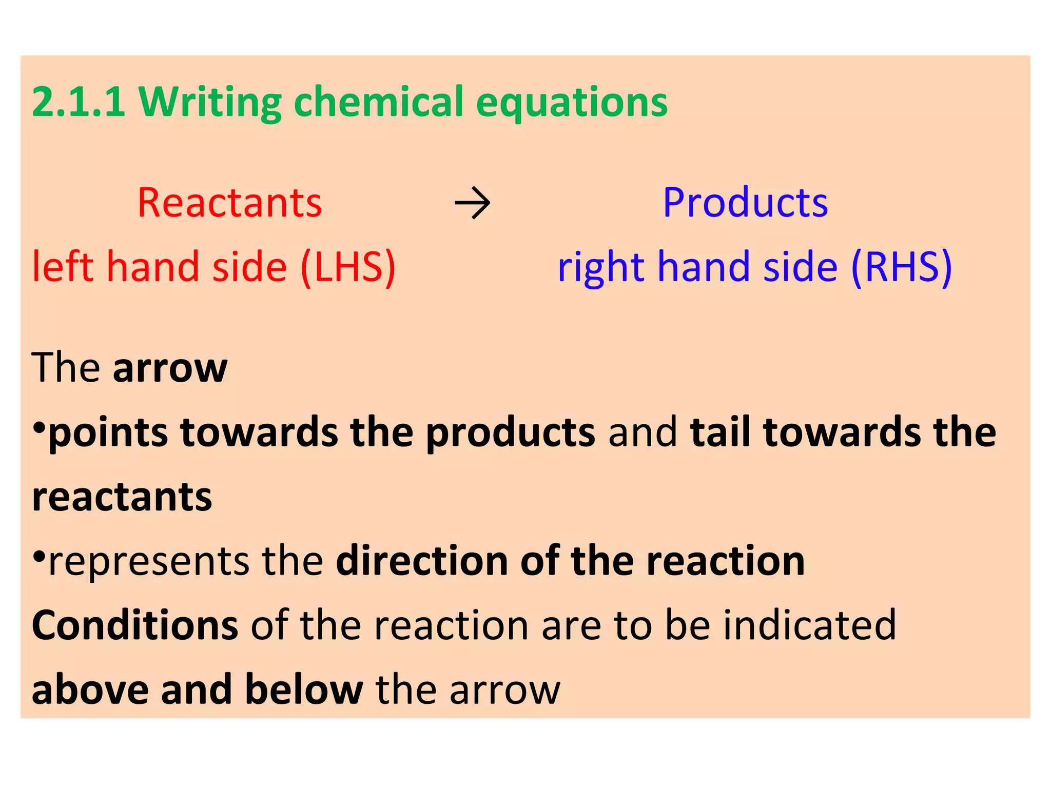 2.1.1 Writing chemical equations
Reactants → Products
left hand side (LHS) right hand side (RHS)
The arrow
•points towards the products and tail towards the
reactants
•represents the direction of the reaction
Conditions of the reaction are to be indicated
above and below the arrow
 
