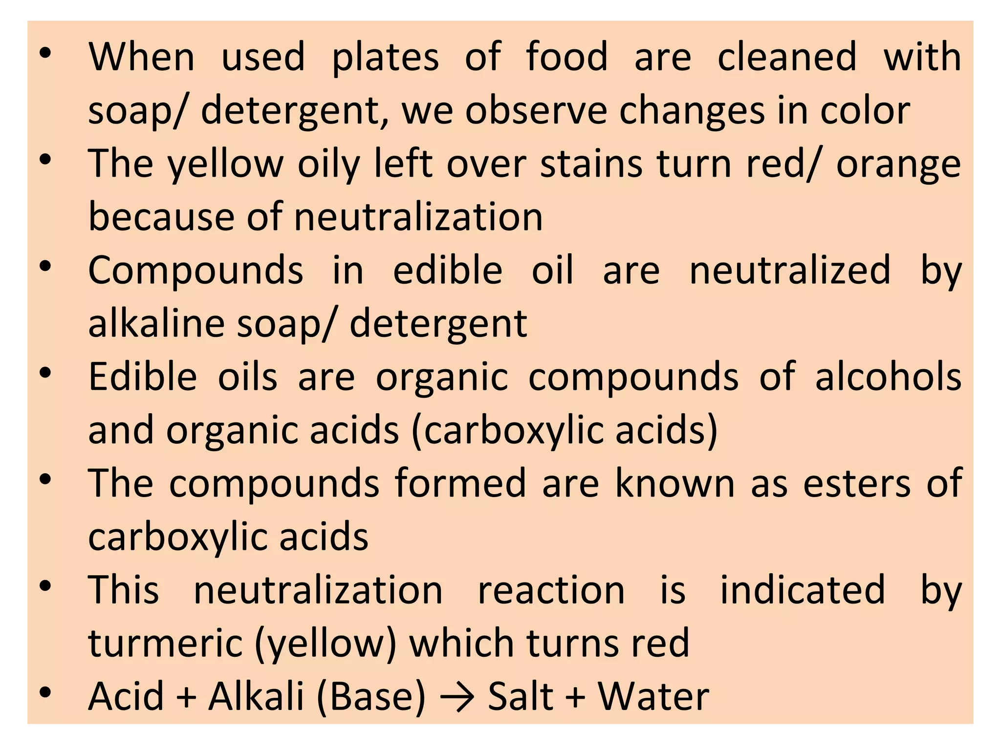 • When used plates of food are cleaned with
soap/ detergent, we observe changes in color
• The yellow oily left over stains turn red/ orange
because of neutralization
• Compounds in edible oil are neutralized by
alkaline soap/ detergent
• Edible oils are organic compounds of alcohols
and organic acids (carboxylic acids)
• The compounds formed are known as esters of
carboxylic acids
• This neutralization reaction is indicated by
turmeric (yellow) which turns red
• Acid + Alkali (Base) → Salt + Water
 