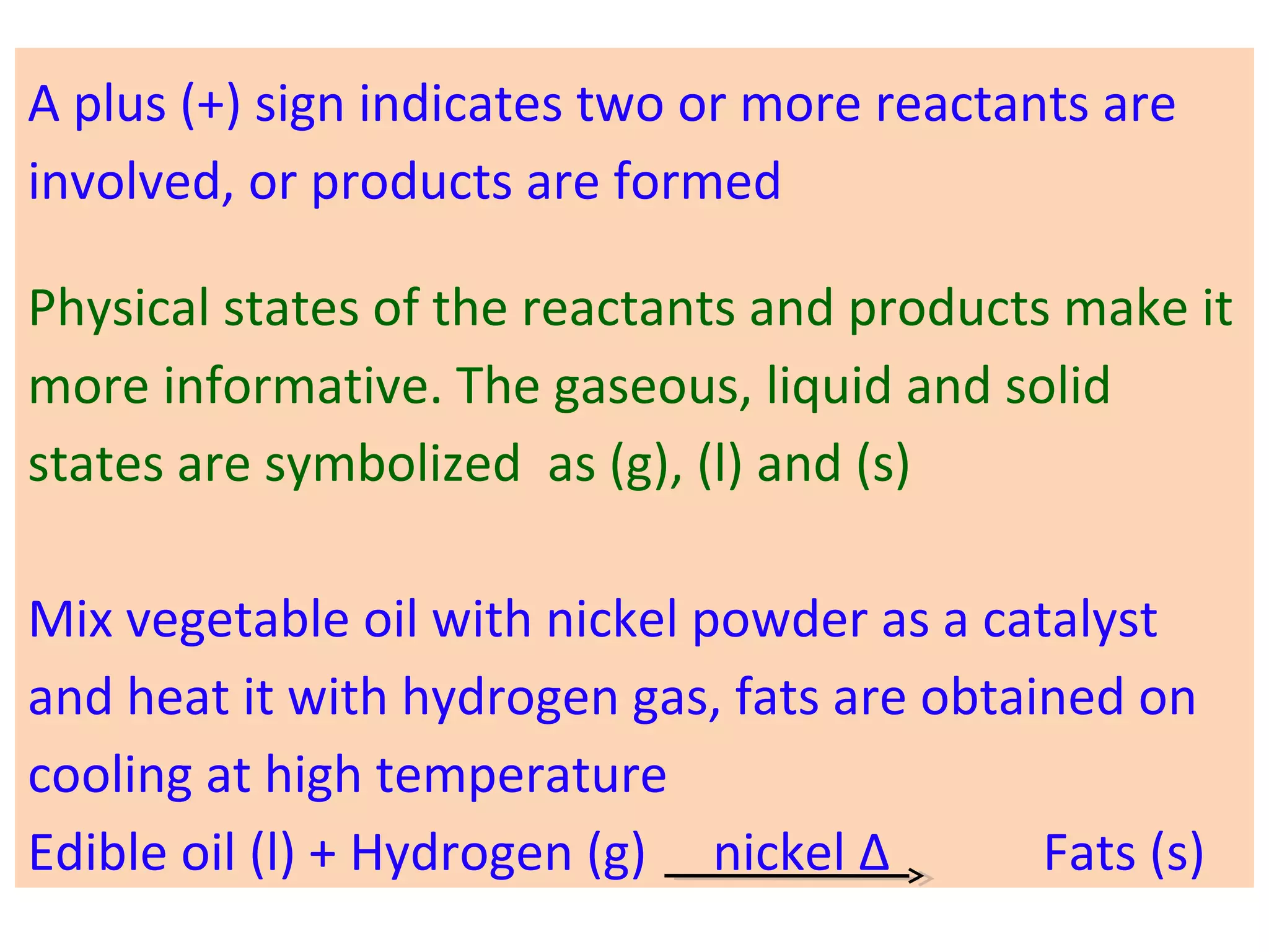 A plus (+) sign indicates two or more reactants are
involved, or products are formed
Physical states of the reactants and products make it
more informative. The gaseous, liquid and solid
states are symbolized as (g), (l) and (s)
Mix vegetable oil with nickel powder as a catalyst
and heat it with hydrogen gas, fats are obtained on
cooling at high temperature
Edible oil (l) + Hydrogen (g) nickel Δ Fats (s)
 