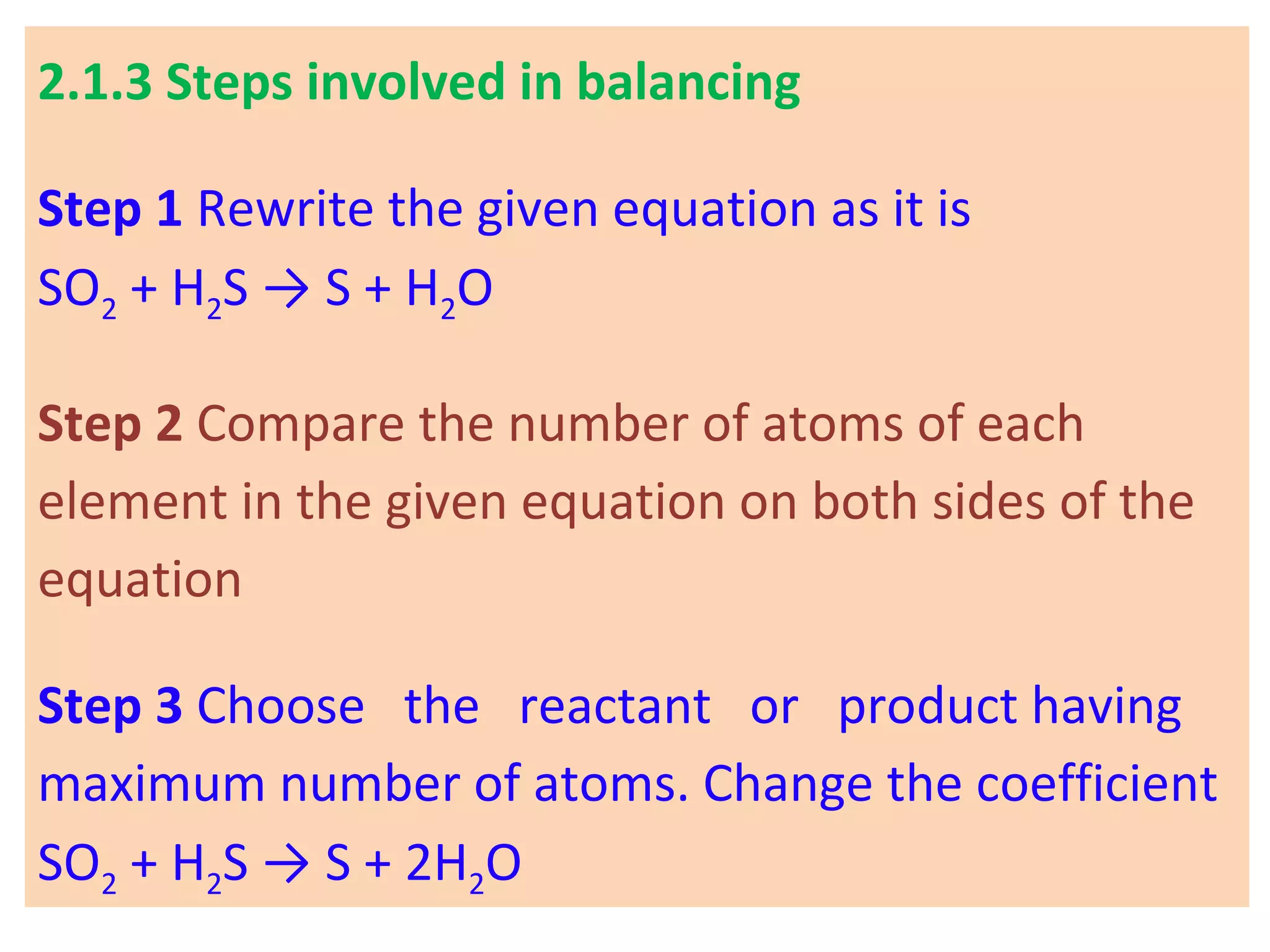 2.1.3 Steps involved in balancing
Step 1 Rewrite the given equation as it is
SO2 + H2S → S + H2O
Step 2 Compare the number of atoms of each
element in the given equation on both sides of the
equation
Step 3 Choose the reactant or product having
maximum number of atoms. Change the coefficient
SO2 + H2S → S + 2H2O
 