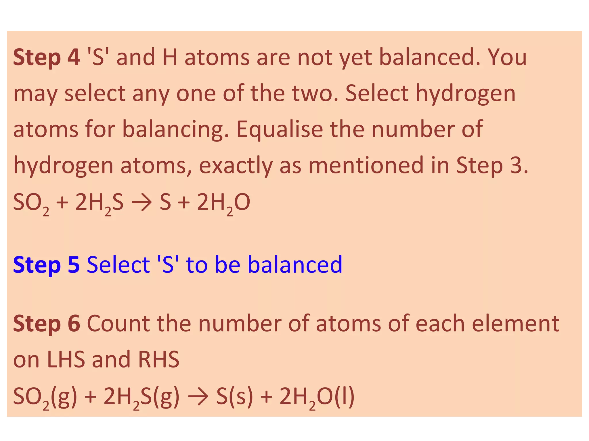 Step 4 'S' and H atoms are not yet balanced. You
may select any one of the two. Select hydrogen
atoms for balancing. Equalise the number of
hydrogen atoms, exactly as mentioned in Step 3.
SO2 + 2H2S → S + 2H2O
Step 5 Select 'S' to be balanced
Step 6 Count the number of atoms of each element
on LHS and RHS
SO2(g) + 2H2S(g) → S(s) + 2H2O(l)
 