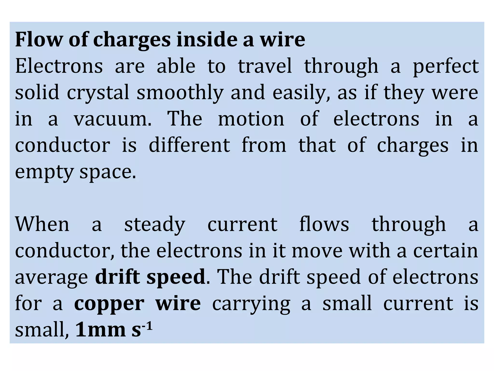 Flow of charges inside a wire
Electrons are able to travel through a perfect
solid crystal smoothly and easily, as if they were
in a vacuum. The motion of electrons in a
conductor is different from that of charges in
empty space.
When a steady current flows through a
conductor, the electrons in it move with a certain
average drift speed. The drift speed of electrons
for a copper wire carrying a small current is
small, 1mm s-1
 