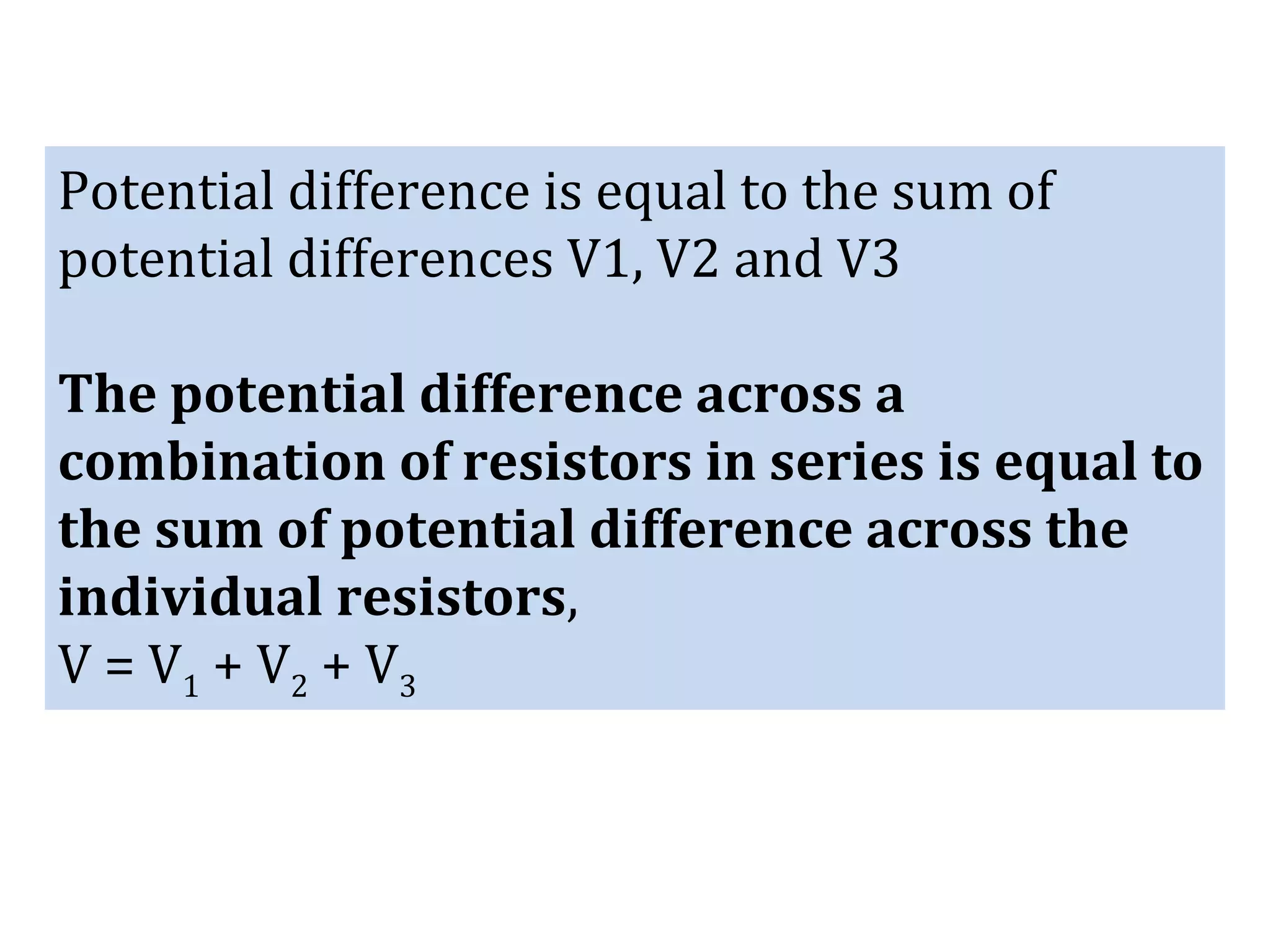 Potential difference is equal to the sum of
potential differences V1, V2 and V3
The potential difference across a
combination of resistors in series is equal to
the sum of potential difference across the
individual resistors,
V = V1 + V2 + V3
 