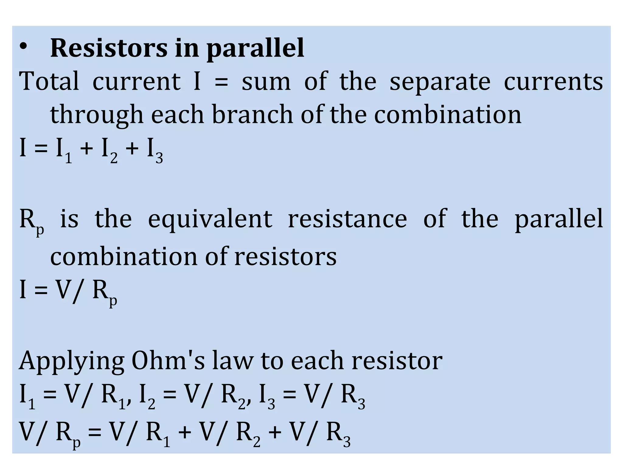 • Resistors in parallel
Total current I = sum of the separate currents
through each branch of the combination
I = I1 + I2 + I3
Rp is the equivalent resistance of the parallel
combination of resistors
I = V/ Rp
Applying Ohm's law to each resistor
I1 = V/ R1, I2 = V/ R2, I3 = V/ R3
V/ Rp = V/ R1 + V/ R2 + V/ R3
 
