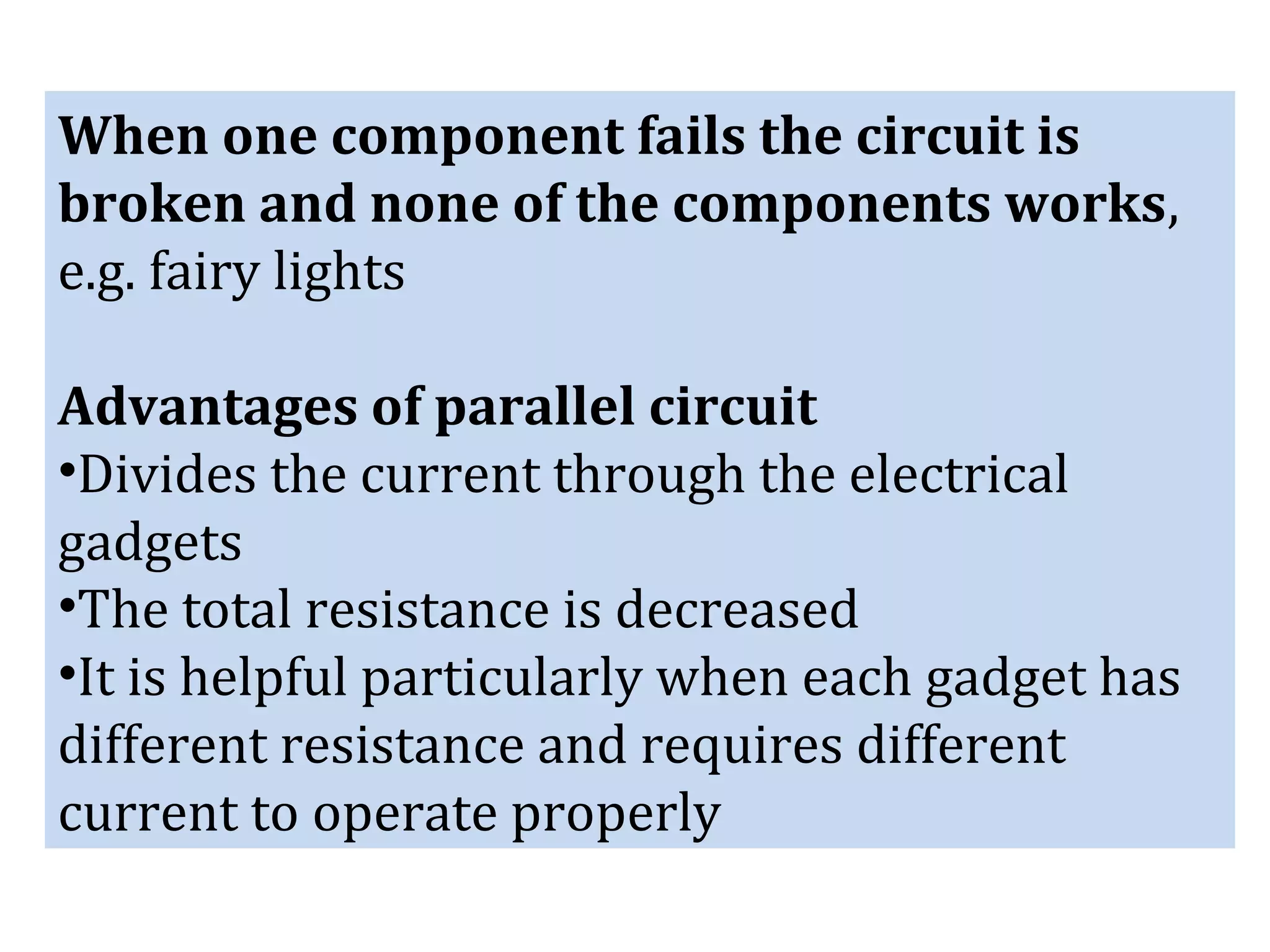 When one component fails the circuit is
broken and none of the components works,
e.g. fairy lights
Advantages of parallel circuit
•Divides the current through the electrical
gadgets
•The total resistance is decreased
•It is helpful particularly when each gadget has
different resistance and requires different
current to operate properly
 