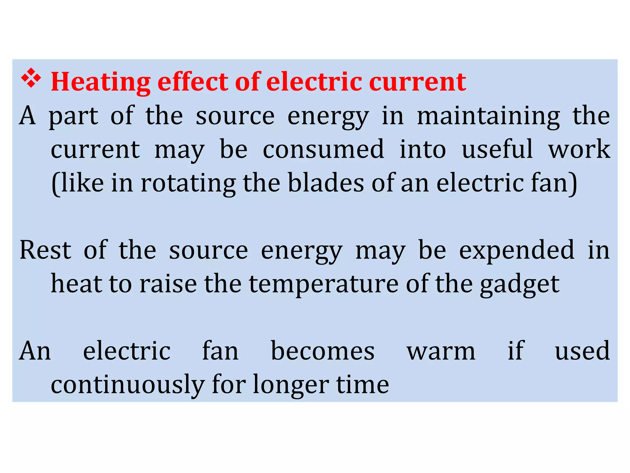  Heating effect of electric current
A part of the source energy in maintaining the
current may be consumed into useful work
(like in rotating the blades of an electric fan)
Rest of the source energy may be expended in
heat to raise the temperature of the gadget
An electric fan becomes warm if used
continuously for longer time
 