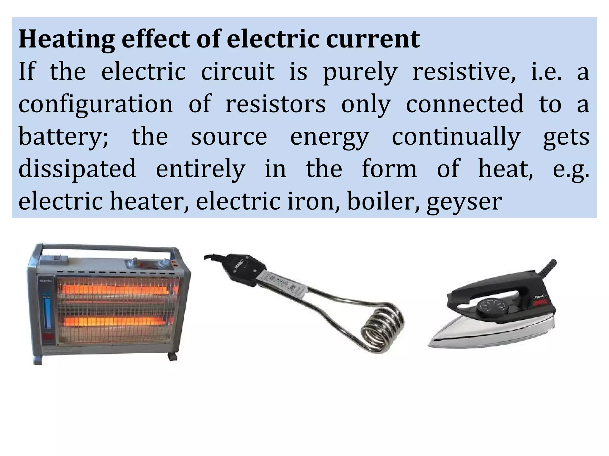 Heating effect of electric current
If the electric circuit is purely resistive, i.e. a
configuration of resistors only connected to a
battery; the source energy continually gets
dissipated entirely in the form of heat, e.g.
electric heater, electric iron, boiler, geyser
 