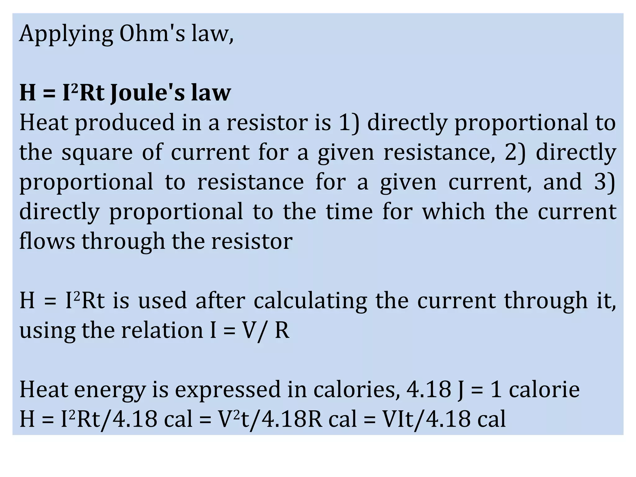 Applying Ohm's law,
H = I2
Rt Joule's law
Heat produced in a resistor is 1) directly proportional to
the square of current for a given resistance, 2) directly
proportional to resistance for a given current, and 3)
directly proportional to the time for which the current
flows through the resistor
H = I2
Rt is used after calculating the current through it,
using the relation I = V/ R
Heat energy is expressed in calories, 4.18 J = 1 calorie
H = I2
Rt/4.18 cal = V2
t/4.18R cal = VIt/4.18 cal
 