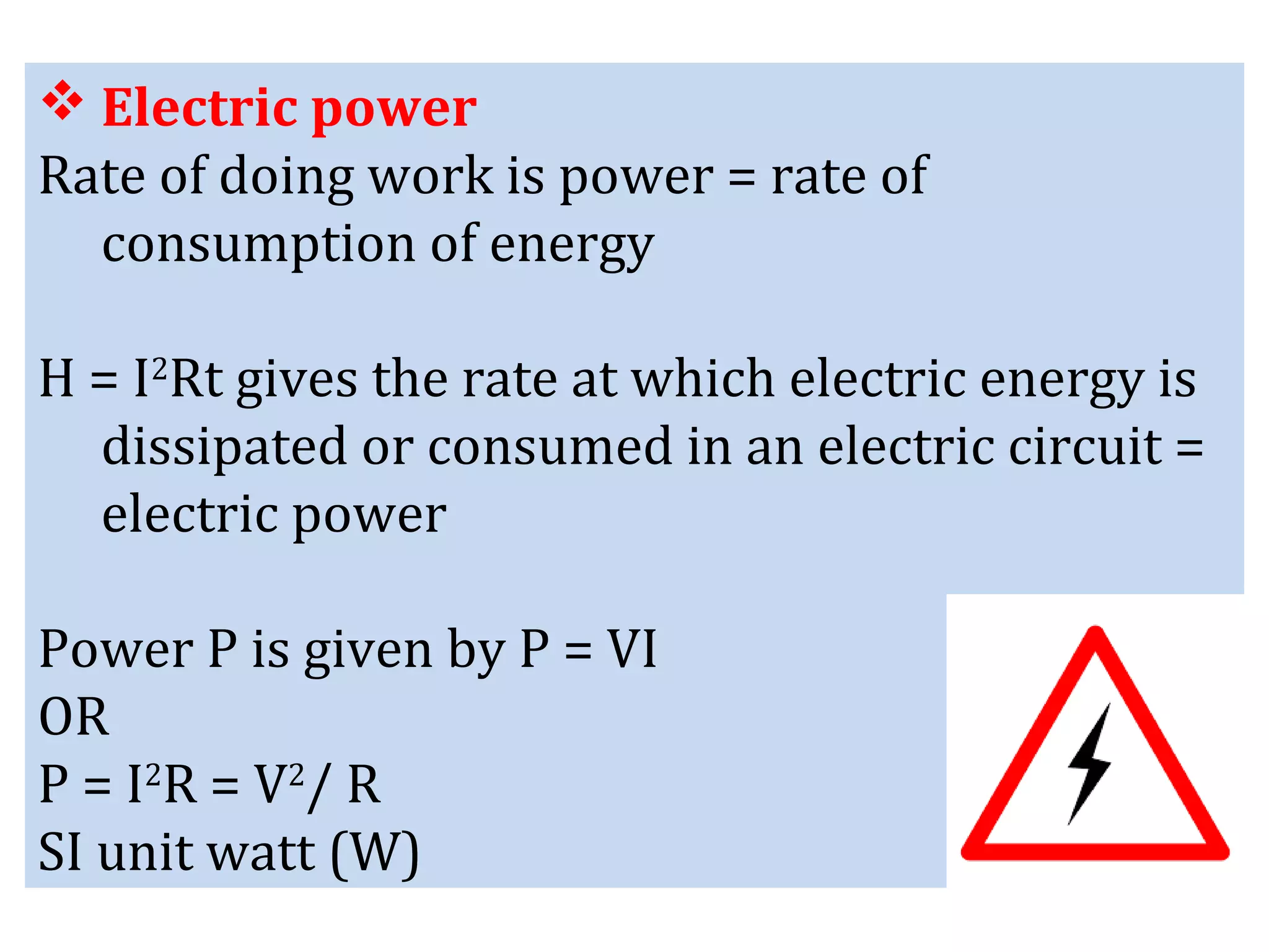  Electric power
Rate of doing work is power = rate of
consumption of energy
H = I2
Rt gives the rate at which electric energy is
dissipated or consumed in an electric circuit =
electric power
Power P is given by P = VI
OR
P = I2
R = V2
/ R
SI unit watt (W)
 