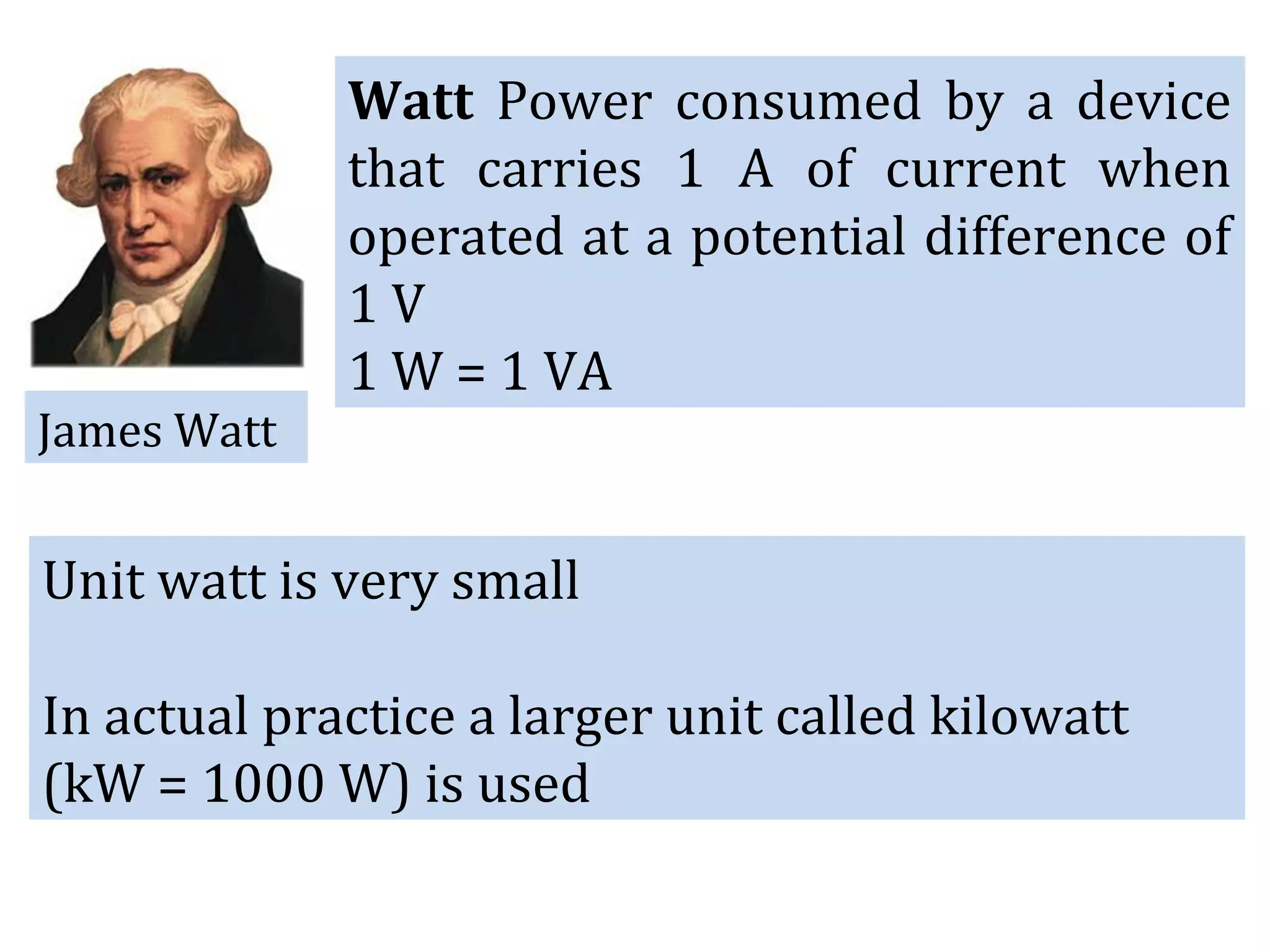 Watt Power consumed by a device
that carries 1 A of current when
operated at a potential difference of
1 V
1 W = 1 VA
James Watt
Unit watt is very small
In actual practice a larger unit called kilowatt
(kW = 1000 W) is used
 