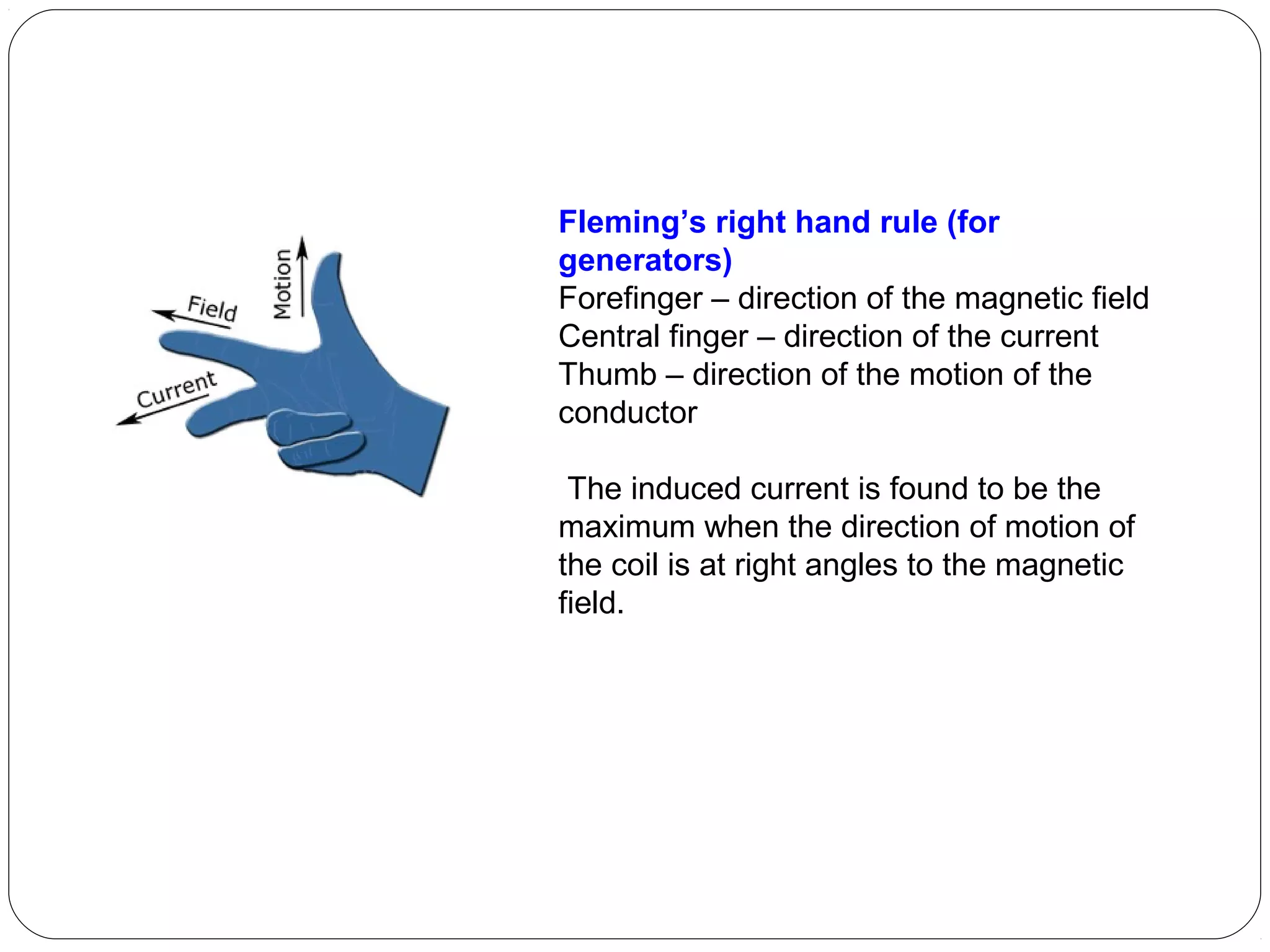 Fleming’s right hand rule (for
generators)
Forefinger – direction of the magnetic field
Central finger – direction of the current
Thumb – direction of the motion of the
conductor
The induced current is found to be the
maximum when the direction of motion of
the coil is at right angles to the magnetic
field.
 