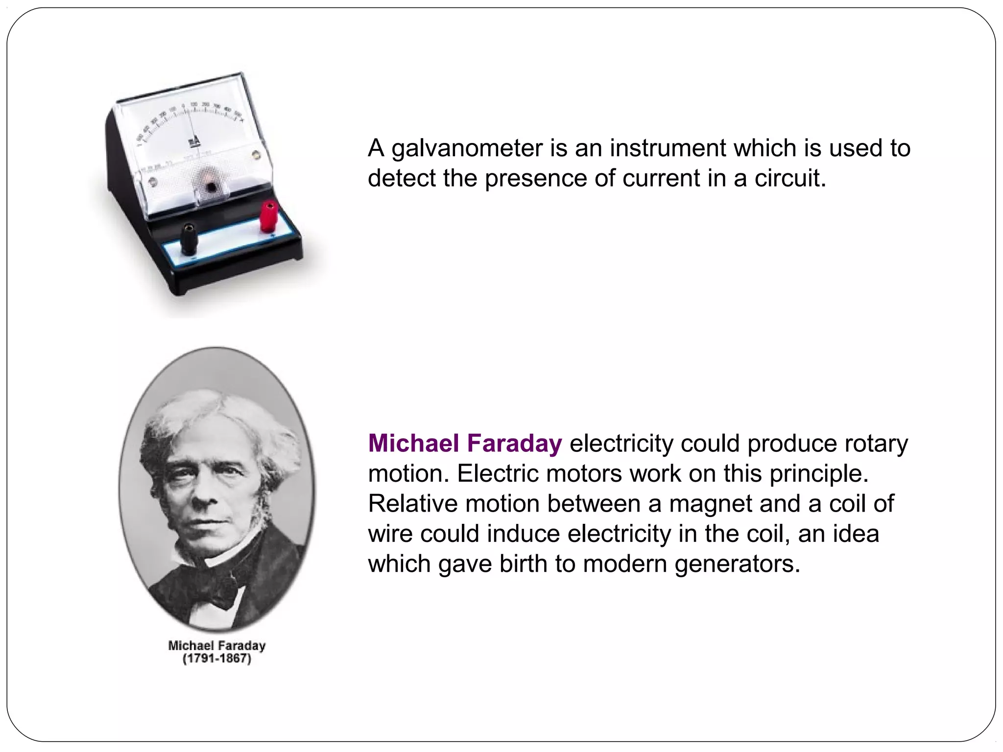 A galvanometer is an instrument which is used to
detect the presence of current in a circuit.
Michael Faraday electricity could produce rotary
motion. Electric motors work on this principle.
Relative motion between a magnet and a coil of
wire could induce electricity in the coil, an idea
which gave birth to modern generators.
 