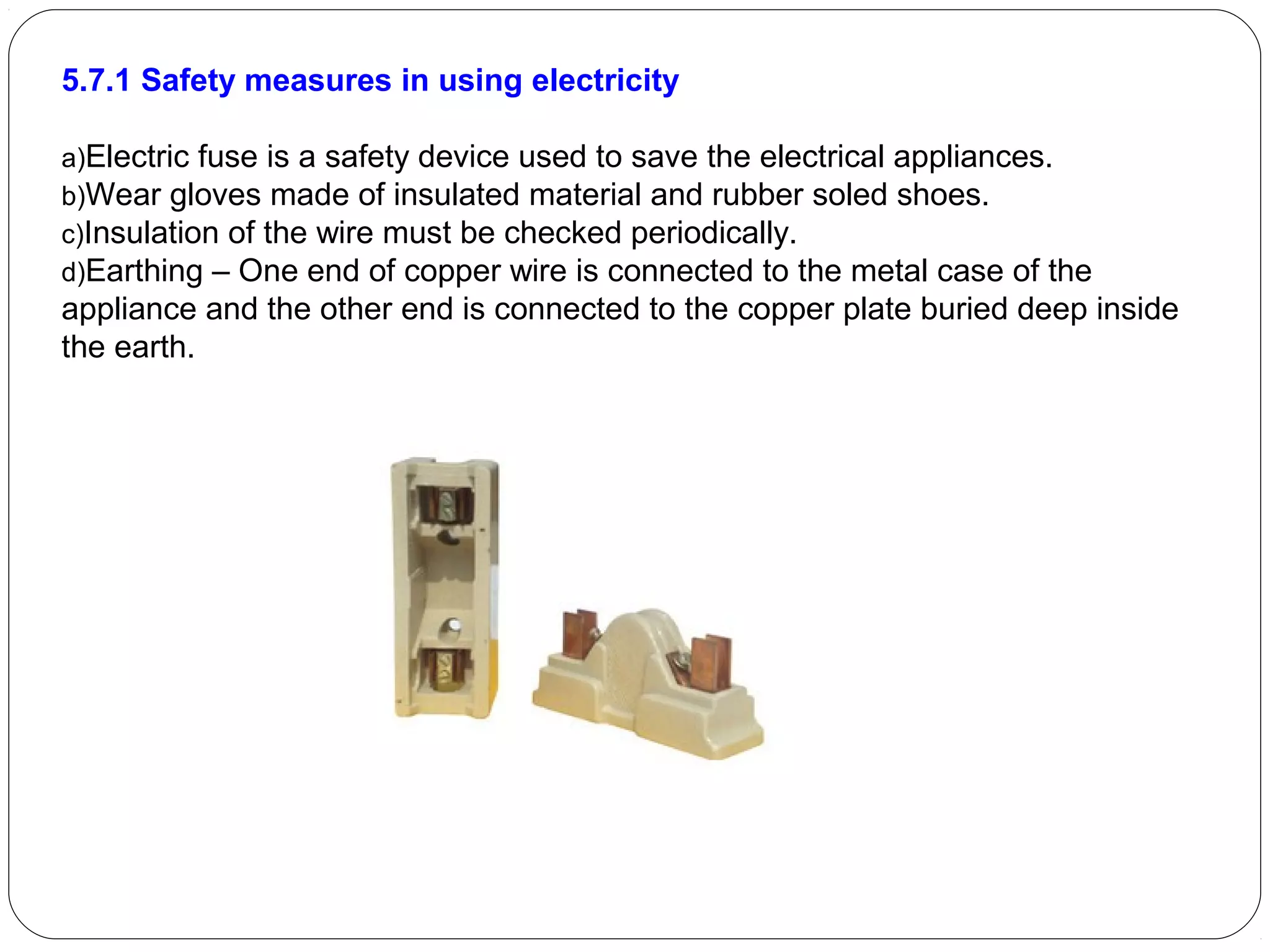 5.7.1 Safety measures in using electricity
a)Electric fuse is a safety device used to save the electrical appliances.
b)Wear gloves made of insulated material and rubber soled shoes.
c)Insulation of the wire must be checked periodically.
d)Earthing – One end of copper wire is connected to the metal case of the
appliance and the other end is connected to the copper plate buried deep inside
the earth.
 