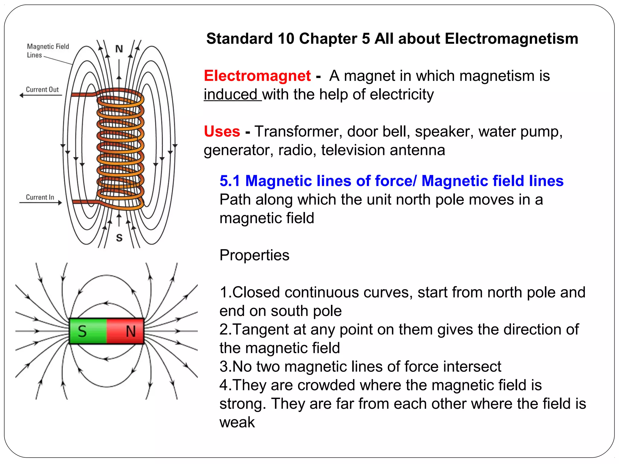 Standard 10 Chapter 5 All about Electromagnetism
Electromagnet - A magnet in which magnetism is
induced with the help of electricity
Uses - Transformer, door bell, speaker, water pump,
generator, radio, television antenna
5.1 Magnetic lines of force/ Magnetic field lines
Path along which the unit north pole moves in a
magnetic field
Properties
1.Closed continuous curves, start from north pole and
end on south pole
2.Tangent at any point on them gives the direction of
the magnetic field
3.No two magnetic lines of force intersect
4.They are crowded where the magnetic field is
strong. They are far from each other where the field is
weak
 