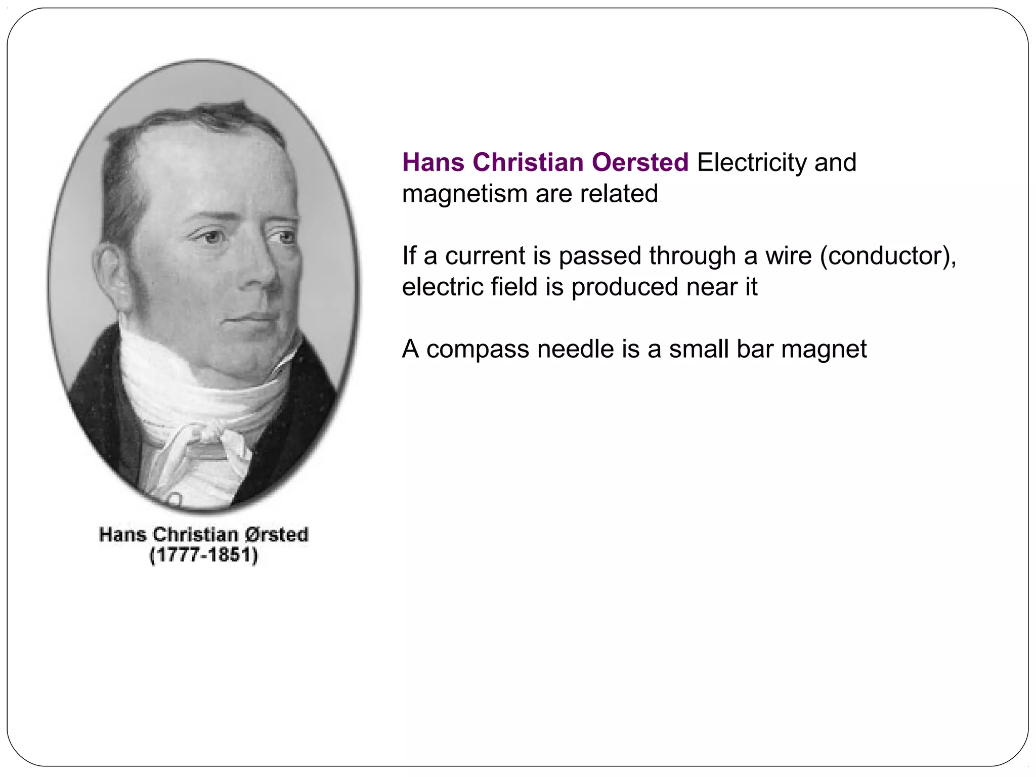 Hans Christian Oersted Electricity and
magnetism are related
If a current is passed through a wire (conductor),
electric field is produced near it
A compass needle is a small bar magnet
 