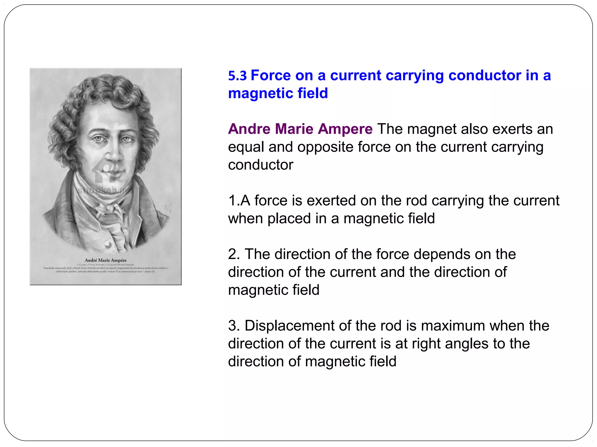 5.3 Force on a current carrying conductor in a
magnetic field
Andre Marie Ampere The magnet also exerts an
equal and opposite force on the current carrying
conductor
1.A force is exerted on the rod carrying the current
when placed in a magnetic field
2. The direction of the force depends on the
direction of the current and the direction of
magnetic field
3. Displacement of the rod is maximum when the
direction of the current is at right angles to the
direction of magnetic field
 