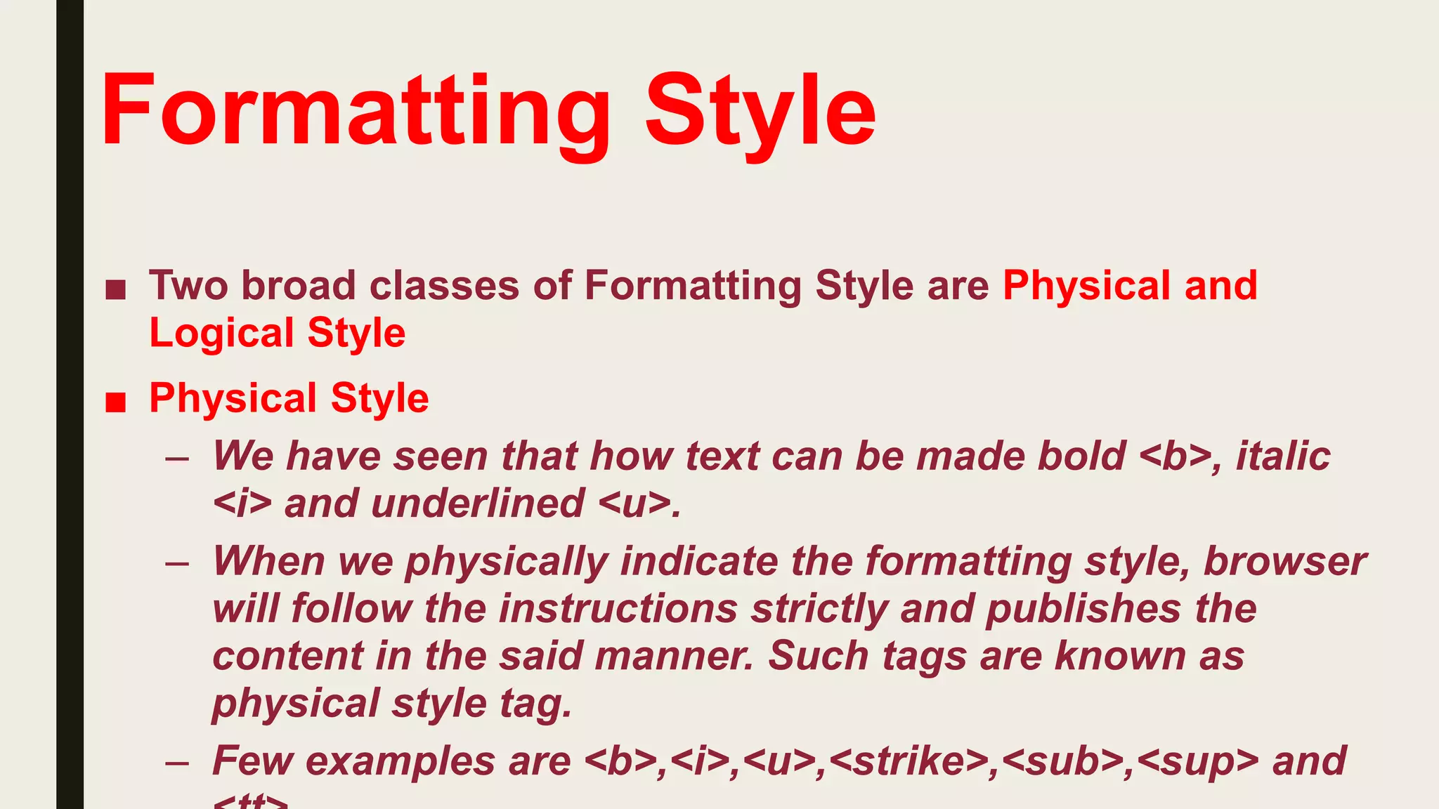 Formatting Style
■ Two broad classes of Formatting Style are Physical and
Logical Style
■ Physical Style
– We have seen that how text can be made bold <b>, italic
<i> and underlined <u>.
– When we physically indicate the formatting style, browser
will follow the instructions strictly and publishes the
content in the said manner. Such tags are known as
physical style tag.
– Few examples are <b>,<i>,<u>,<strike>,<sub>,<sup> and
 
