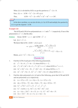 92 10th Std. Mathematics
Note
	 When f x^ h is divided by GCD, we get the quotient as 2 8x x
2
- + .
	 Now, (1) (	 LCM	 = x x g x2 8
2
#- +^ ^h h
	 Thus, 	 LCM = x x x x x x2 8 2 4 28
2 4 3 2
- + + - - +^ ^h h.
	 In the above problem, we can also divide g x^ h by GCD and multiply the quotient by
f x^ h to get the required LCM.
Example 3.24
	 The GCD and LCM of two polynomials are x 1+ and 1x
6
- respectively. If one of the
polynomials is 1x
3
+ , find the other.
Solution	 	 Given GCD =	 x 1+ 	 and LCM = 1x
6
- 	
	 Let f x^ h = 1x
3
+ .
	 We know that 	LCM # GCD	 = f x g x#^ ^h h
		 ( g x^ h	=
f x
LCM GCD#
^ h
=
x
x x
1
1 1
3
6
+
- +^ ^h h
			=
x
x x x
1
1 1 1
3
3 3
+
+ - +^ ^ ^h h h
= x x1 1
3
- +^ ^h h
	 Hence, g x^ h = x x1 1
3
- +^ ^h h.
Exercise 3.8
1.	 Find the LCM of each pair of the following polynomials.
	 (i)	 5 6x x
2
- + , 4 12x x
2
+ - whose GCD is x 2- .
	 (ii) 	 3 6 5 3x x x x
4 3 2
+ + + + , 2 2x x x
4 2
+ + + whose GCD is 1x x
2
+ + .
	 (iii) 	 2 15 2 35x x x
3 2
+ + - , 8 4 21x x x
3 2
+ + - whose GCD is x 7+ .
	 (iv) 	 2 3 9 5x x x
3 2
- - + , 2 10 11 8x x x x
4 3 2
- - - + whose GCD is x2 1- .
2.	 Find the other polynomial q x^ h of each of the following, given that LCM and GCD
and one polynomial p x^ h respectively.
	 (i) 		 x x1 22 2
+ +^ ^h h , x x1 2+ +^ ^h h, x x1 22
+ +^ ^h h.
	 (ii) 		 x x4 5 3 73 3
+ -^ ^h h , x x4 5 3 7 2
+ -^ ^h h , x x4 5 3 73 2
+ -^ ^h h .
	 (iii) 		 x y x x y y
4 4 4 2 2 4
- + +^ ^h h, x y
2 2
- , x y
4 4
- .					
	 (iv) 		 x x x4 5 1
3
- +^ ^h h, x x5
2
+^ h, x x x5 9 2
3 2
- -^ h.
	 (v) 		 x x x x1 2 3 3
2
- - - +^ ^ ^h h h, x 1-^ h, x x x4 6 3
3 2
- + -^ h.
	 (vi) 		 2 x x1 4
2
+ -^ ^h h, x 1+^ h, x x1 2+ -^ ^h h.
 