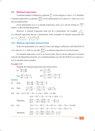 Algebra 93
3.6 	 Rational expressions
	 A rational number is defined as a quotient
n
m , of two integers m and n ! 0. Similarly
a rational expression is a quotient
q x
p x
^
^
h
h
of two polynomials p x^ h and q x^ h, where q x^ h is a
non zero polynomial.
	 Every polynomial p x^ h is a rational expression, since p x^ h can be written as
p x
1
^ h
where 1 is the constant polynomial.
	 However, a rational expression need not be a polynomial, for example
x
x
1
2
+
is a rational expression but not a polynomial. Some examples of rational expressions are
x2 7+ ,
x x
x
1
3 2
2
+ +
+ ,
x x
x x
3
2 5
2
3
+ -
+ + .
3.6.1	 Rational expressions in lowest form
	 If the two polynomials p x^ h and q x^ h have the integer coefficients such that GCD of
p x^ h and q x^ h is 1, then we say that
q x
p x
^
^
h
h
is a rational expression in its lowest terms.
	 If a rational expression is not in its lowest terms, then it can be reduced to its lowest
terms by dividing both numerator p x^ h and denominator q x^ h by the GCD of p x^ h and q x^ h.
Let us consider some examples.
Example 3.25
	 Simplify the rational expressions into lowest forms.
	 (i)
x
x
7 28
5 20
+
+ 			 (ii)
x x
x x
3 2
5
3 4
3 2
+
-
	 (iii)
x x
x x
9 12 5
6 5 1
2
2
+ -
- + 		 (iv)
x x x
x x x
1 2 3
3 5 4
2
2
- - -
- - +
^ ^
^ ^
h h
h h
Solution
(i)	 Now,		
x
x
7 28
5 20
+
+ 	=
x
x
7 4
5 4
+
+
^
^
h
h
=
7
5
(ii)	 Now, 	
x x
x x
3 2
5
3 4
3 2
+
- 	=
x x
x x
2 3
5
3
2
+
-
^
^
h
h
	=
x x
x
2 3
5
+
-
^ h
(iii)	 Let 	 p x^ h	= 6 5 1x x
2
- + = x x2 1 3 1- -^ ^h h and
		 	 q x^ h	= 9 12 5x x
2
+ - = x x3 5 3 1+ -^ ^h h
	 Therefore,	
q x
p x
^
^
h
h
	=
x x
x x
3 5 3 1
2 1 3 1
+ -
- -
^ ^
^ ^
h h
h h
	 =
x
x
3 5
2 1
+
-
(iv)	 Let 	 f x^ h	= x x x3 5 4
2
- - +^ ^h h= x x x3 1 4- - -^ ^ ^h h h and
	 		 g x^ h	= x x x1 2 3
2
- - -^ ^h h= x x x1 3 1- - +^ ^ ^h h h
	 Therefore, 	
g x
f x
^
^
h
h
	=
x x x
x x x
1 3 1
3 1 4
- - +
- - -
^ ^ ^
^ ^ ^
h h h
h h h
=
x
x
1
4
+
-
 