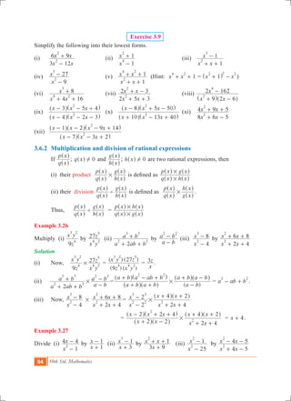 94 10th Std. Mathematics
Exercise 3.9
Simplify the following into their lowest forms.
(i) 	
x x
x x
3 12
6 9
2
2
-
+ 	 (ii)	
x
x
1
1
4
2
-
+ 	 (iii)	
x x
x
1
1
2
3
+ +
-
(iv) 	
x
x
9
27
2
3
-
- 	 (v)	
x x
x x
1
1
2
4 2
+ +
+ + (Hint: 1x x
4 2
+ + = x x1
2 2 2
+ -^ h )
(vi) 	
x x
x
4 16
8
4 2
3
+ +
+ 	 (vii)	
x x
x x
2 5 3
2 3
2
2
+ +
+ - 	 (viii)	
x x
x
9 2 6
2 162
2
4
+ -
-
^ ^h h
(ix) 	
x x x
x x x
4 2 3
3 5 4
2
2
- - -
- - +
^ ^
^ ^
h h
h h
	 (x)	
x x x
x x x
10 13 40
8 5 50
2
2
+ - +
- + -
^ ^
^ ^
h h
h h
	(xi)	
x x
x x
8 6 5
4 9 5
2
2
+ -
+ + 	
(xii) 	
x x x
x x x x
7 3 2
1 2 9 14
2
2
- - +
- - - +
^ ^
^ ^ ^
h h
h h h
3.6.2	 Multiplication and division of rational expressions
	 If
q x
p x
^
^
h
h
; q x 0!^ h and
h x
g x
^
^
h
h
; h x 0!^ h are two rational expressions, then
	 (i) their product
q x
p x
h x
g x
#
^
^
^
^
h
h
h
h
is defined as
q x h x
p x g x
#
#
^ ^
^ ^
h h
h h
	 (ii) their division
q x
p x
h x
g x
'
^
^
^
^
h
h
h
h
is defined as
q x
p x
g x
h x
#
^
^
^
^
h
h
h
h
.
	 Thus,	
q x
p x
h x
g x
'
^
^
^
^
h
h
h
h
=
q x g x
p x h x
#
#
^ ^
^ ^
h h
h h
Example 3.26
Multiply (i)
z
x y
9
4
3 2
by
x y
z27
4 2
5
(ii)
a ab b
a b
2
2 2
3 3
+ +
+ by
a b
a b
2 2
-
- (iii)
x
x
4
8
2
3
-
- by
x x
x x
2 4
6 8
2
2
+ +
+ +
Solution
(i) 	 Now, 	
z
x y
x y
z
9
27
4
3 2
4 2
5
# =
(9 ) ( )
( ) (27 )
z x y
x y z
4 4 2
3 2 5
=
x
z3 .
(ii)
a ab b
a b
2
2 2
3 3
+ +
+ #
a b
a b
2 2
-
- =
( )a b a b
a b a ab b
a b
a b a b
2 2
#
+ +
+ - +
-
+ -
^ ^
^ ^ ^ ^
h h
h h h h
= a ab b
2 2
- + .
(iii)	 Now, 	
x
x
4
8
2
3
-
- #
x x
x x
2 4
6 8
2
2
+ +
+ + 	=
x
x
x x
x x
2
2
2 4
4 2
2 2
3 3
2#
-
-
+ +
+ +^ ^h h
				 =
x x
x x x
x x
x x
2 2
2 2 4
2 4
4 2
2
2#
+ -
- + +
+ +
+ +
^ ^
^ ^ ^ ^
h h
h h h h
= x 4+ .
Example 3.27
Divide (i)
x
x
1
4 4
2
-
- by
x
x
1
1
+
- (ii)
x
x
3
1
3
+
- by
x
x x
3 9
1
2
+
+ + 	 (iii)
x
x
25
1
2
2
-
- by
x x
x x
4 5
4 5
2
2
+ -
- -
 